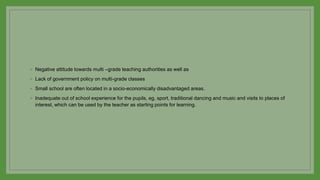◦ Negative attitude towards multi –grade teaching authorities as well as
◦ Lack of government policy on multi-grade classes
◦ Small school are often located in a socio-economically disadvantaged areas.
◦ Inadequate out of school experience for the pupils, eg, sport, traditional dancing and music and visits to places of
interest, which can be used by the teacher as starting points for learning.
 
