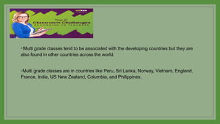* Multi grade classes tend to be associated with the developing countries but they are
also found in other countries across the world.
◦Multi grade classes are in countries like Peru, Sri Lanka, Norway, Vietnam, England,
France, India, US New Zealand, Columbia, and Philippines.
 