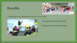 Benefits:
◦ Increase the level of functional literacy and numeracy in the community.
◦ Create opportunities for post- primary choices
◦ Prepare students to secondary level education
 