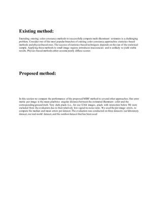 Existing method: 
Extending existing color constancy methods to successfully compute multi-illuminant estimates is a challenging 
problem. Consider two of the most popular branches of existing color constancy approaches: statistics -based 
methods and physicsbased ones. The success of statistics -based techniques depends on the size of the statistical 
sample. Applying these methods to small image regions introduces inaccuracies and is unlikely to yield stable 
results. Physics-based methods either assume purely diffuse scenes 
Proposed method: 
In this section we compare the performance of the proposed MIRF method to several other approaches. Our error 
metric per image is the mean pixelwise angular distance between the estimated illuminant color and the 
corresponding ground truth. Very dark pixels (i.e., for our 12-bit images, pixels with intensities below 50) were 
excluded from the evaluation due to their relatively low signal-to-noise ratio. We used the per-image errors, to 
compute the median and mean errors per dataset. The evaluation was conducted on three datasets: our laboratory 
dataset, our real-world dataset, and the outdoor dataset that has been used 
 