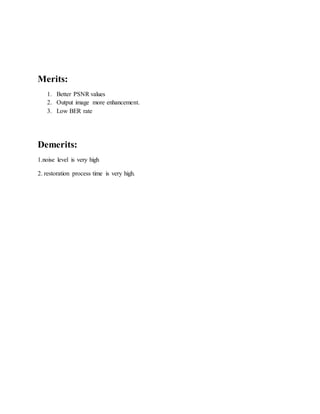 Merits: 
1. Better PSNR values 
2. Output image more enhancement. 
3. Low BER rate 
Demerits: 
1.noise level is very high 
2. restoration process time is very high. 
 
