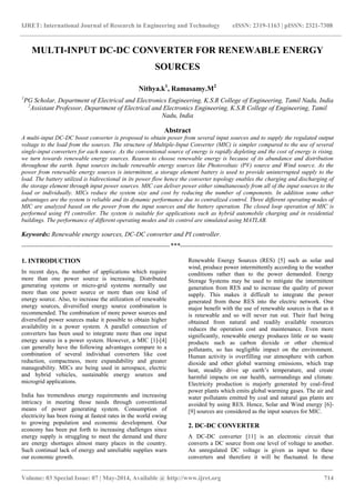 IJRET: International Journal of Research in Engineering and Technology eISSN: 2319-1163 | pISSN: 2321-7308
_______________________________________________________________________________________
Volume: 03 Special Issue: 07 | May-2014, Available @ http://www.ijret.org 714
MULTI-INPUT DC-DC CONVERTER FOR RENEWABLE ENERGY
SOURCES
Nithya.k1
, Ramasamy.M2
1
PG Scholar, Department of Electrical and Electronics Engineering, K.S.R College of Engineering, Tamil Nadu, India
2
Assistant Professor, Department of Electrical and Electronics Engineering, K.S.R College of Engineering, Tamil
Nadu, India
Abstract
A multi-input DC-DC boost converter is proposed to obtain power from several input sources and to supply the regulated output
voltage to the load from the sources. The structure of Multiple-Input Converter (MIC) is simpler compared to the use of several
single-input converters for each source. As the conventional source of energy is rapidly depleting and the cost of energy is rising,
we turn towards renewable energy sources. Reason to choose renewable energy is because of its abundance and distribution
throughout the earth. Input sources include renewable energy sources like Photovoltaic (PV) source and Wind source. As the
power from renewable energy sources is intermittent, a storage element battery is used to provide uninterrupted supply to the
load. The battery utilized is bidirectional in its power flow hence the converter topology enables the charging and discharging of
the storage element through input power sources. MIC can deliver power either simultaneously from all of the input sources to the
load or individually. MICs reduce the system size and cost by reducing the number of components. In addition some other
advantages are the system is reliable and its dynamic performance due to centralized control. Three different operating modes of
MIC are analyzed based on the power from the input sources and the battery operation. The closed loop operation of MIC is
performed using PI controller. The system is suitable for applications such as hybrid automobile charging and in residential
buildings. The performance of different operating modes and its control are simulated using MATLAB.
Keywords: Renewable energy sources, DC-DC converter and PI controller.
--------------------------------------------------------------------***----------------------------------------------------------------------
1. INTRODUCTION
In recent days, the number of applications which require
more than one power source is increasing. Distributed
generating systems or micro-grid systems normally use
more than one power source or more than one kind of
energy source. Also, to increase the utilization of renewable
energy sources, diversified energy source combination is
recommended. The combination of more power sources and
diversified power sources make it possible to obtain higher
availability in a power system. A parallel connection of
converters has been used to integrate more than one input
energy source in a power system. However, a MIC [1]-[4]
can generally have the following advantages compare to a
combination of several individual converters like cost
reduction, compactness, more expandability and greater
manageability. MICs are being used in aerospace, electric
and hybrid vehicles, sustainable energy sources and
microgrid applications.
India has tremendous energy requirements and increasing
intricacy in meeting those needs through conventional
means of power generating system. Consumption of
electricity has been rising at fastest rates in the world owing
to growing population and economic development. Our
economy has been put forth to increasing challenges since
energy supply is struggling to meet the demand and there
are energy shortages almost many places in the country.
Such continual lack of energy and unreliable supplies warn
our economic growth.
Renewable Energy Sources (RES) [5] such as solar and
wind, produce power intermittently according to the weather
conditions rather than to the power demanded. Energy
Storage Systems may be used to mitigate the intermittent
generation from RES and to increase the quality of power
supply. This makes it difficult to integrate the power
generated from these RES into the electric network. One
major benefit with the use of renewable sources is that as it
is renewable and so will never run out. Their fuel being
obtained from natural and readily available resources
reduces the operation cost and maintenance. Even more
significantly, renewable energy produces little or no waste
products such as carbon dioxide or other chemical
pollutants, so has negligible impact on the environment.
Human activity is overfilling our atmosphere with carbon
dioxide and other global warming emissions, which trap
heat, steadily drive up earth’s temperature, and create
harmful impacts on our health, surroundings and climate.
Electricity production is majorly generated by coal-fired
power plants which emits global warming gases. The air and
water pollutants emitted by coal and natural gas plants are
avoided by using RES. Hence, Solar and Wind energy [6]-
[9] sources are considered as the input sources for MIC.
2. DC-DC CONVERTER
A DC-DC converter [11] is an electronic circuit that
converts a DC source from one level of voltage to another.
An unregulated DC voltage is given as input to these
converters and therefore it will be fluctuated. In these
 