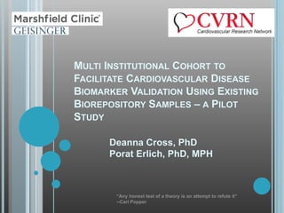 MULTI INSTITUTIONAL COHORT TO
FACILITATE CARDIOVASCULAR DISEASE
BIOMARKER VALIDATION USING EXISTING
BIOREPOSITORY SAMPLES – A PILOT
STUDY

      Deanna Cross, PhD
      Porat Erlich, PhD, MPH



        “Any honest test of a theory is an attempt to refute it”
        --Carl Popper
 