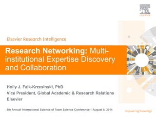 | | 1 
| 1 
Research Networking: Multi-institutional 
Expertise Discovery 
and Collaboration 
Holly J. Falk-Krzesinski, PhD 
Vice President, Global Academic & Research Relations 
Elsevier 
5th Annual International Science of Team Science Conference ◊ August 8, 2014 
 