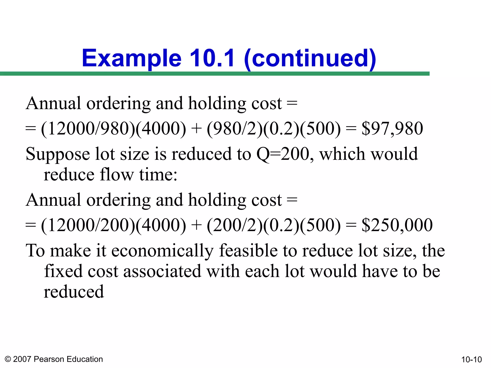 Example 10.1 (continued)
Annual ordering and holding cost =
= (12000/980)(4000) + (980/2)(0.2)(500) = $97,980
Suppose lot size is reduced to Q=200, which would
reduce flow time:
Annual ordering and holding cost =
= (12000/200)(4000) + (200/2)(0.2)(500) = $250,000
To make it economically feasible to reduce lot size, the
fixed cost associated with each lot would have to be
reduced

© 2007 Pearson Education

10-10

 