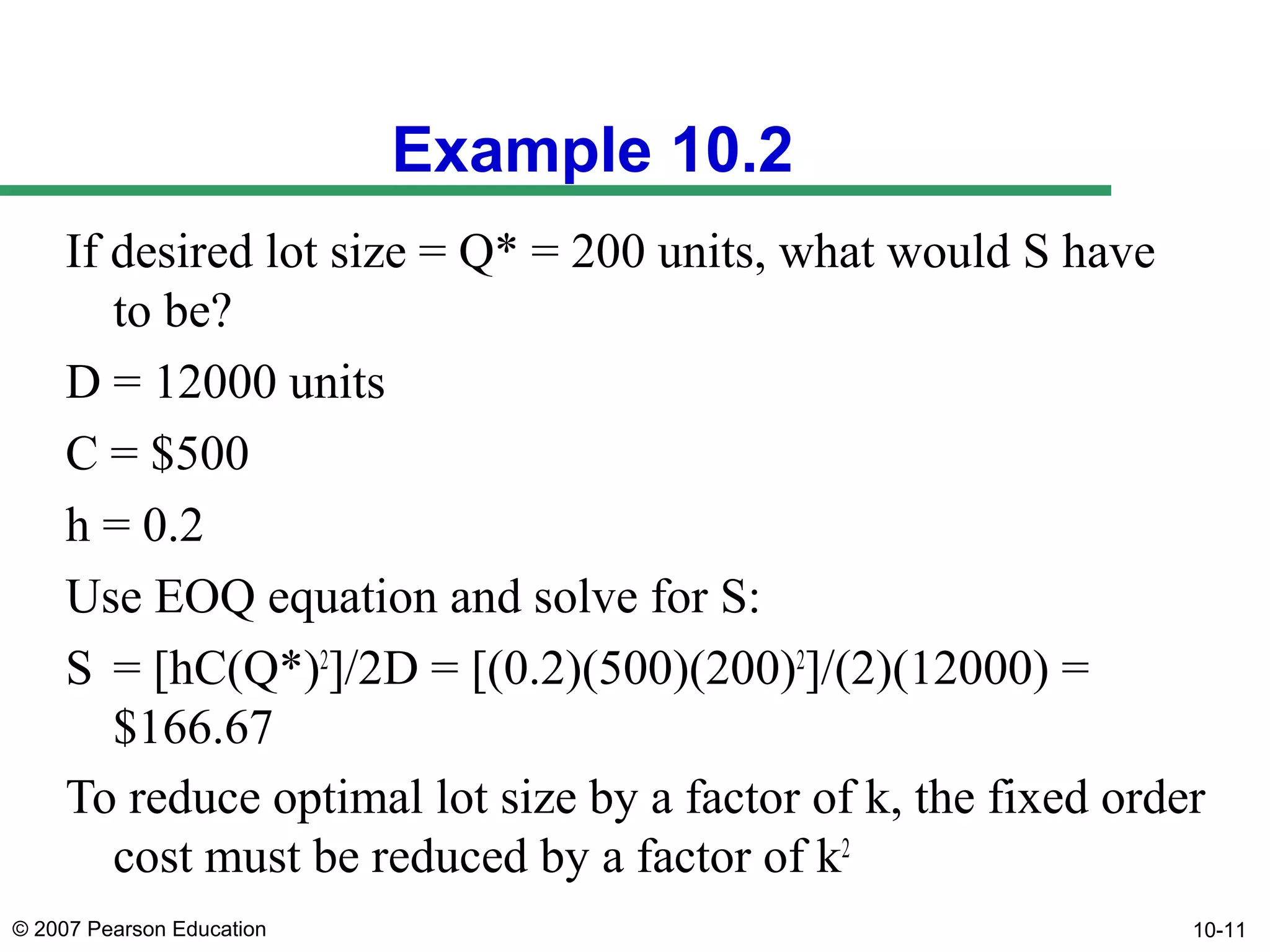 Example 10.2
If desired lot size = Q* = 200 units, what would S have
to be?
D = 12000 units
C = $500
h = 0.2
Use EOQ equation and solve for S:
S = [hC(Q*)2]/2D = [(0.2)(500)(200)2]/(2)(12000) =
$166.67
To reduce optimal lot size by a factor of k, the fixed order
cost must be reduced by a factor of k2
© 2007 Pearson Education

10-11

 