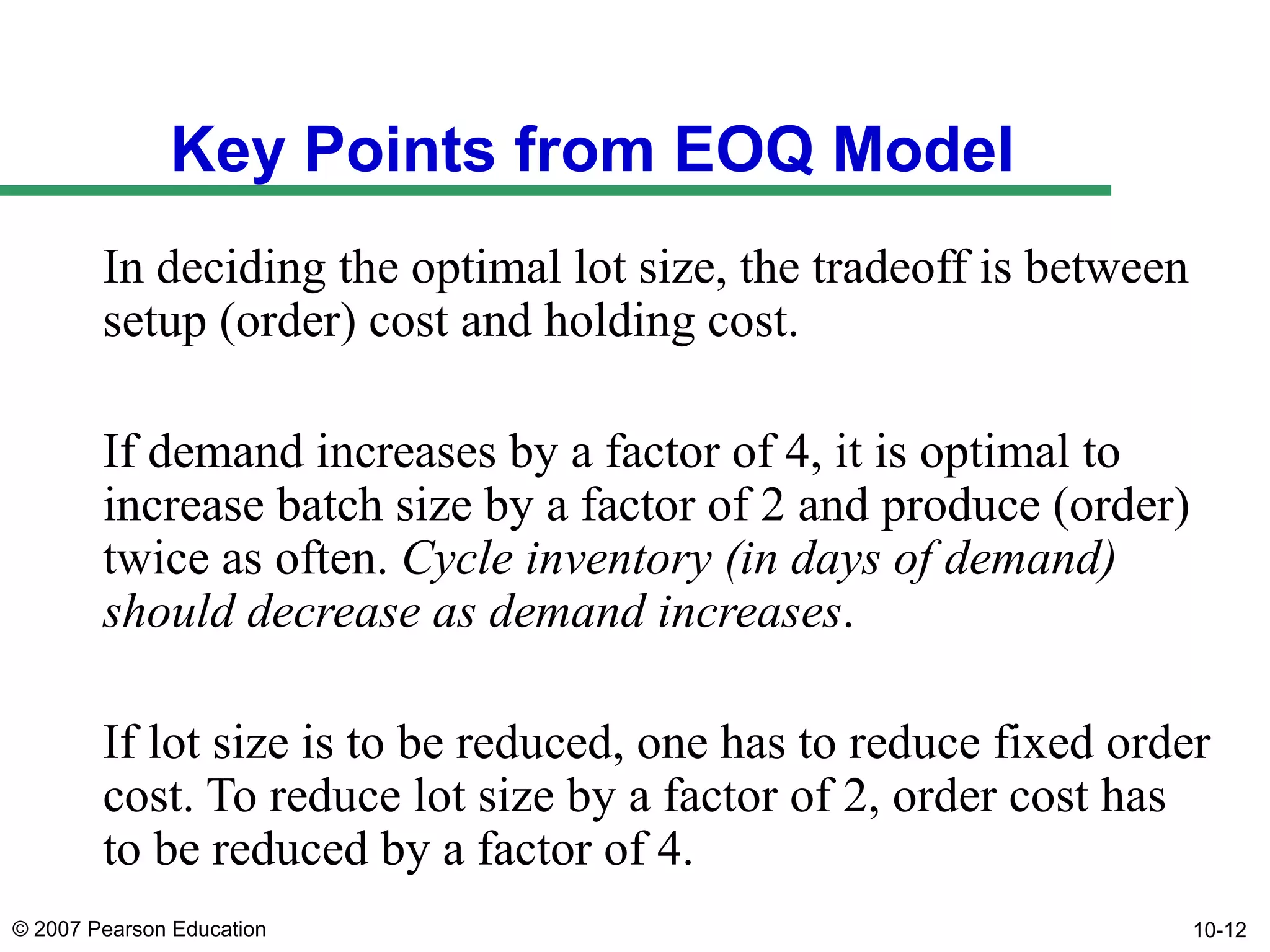Key Points from EOQ Model
In deciding the optimal lot size, the tradeoff is between
setup (order) cost and holding cost.
If demand increases by a factor of 4, it is optimal to
increase batch size by a factor of 2 and produce (order)
twice as often. Cycle inventory (in days of demand)
should decrease as demand increases.
If lot size is to be reduced, one has to reduce fixed order
cost. To reduce lot size by a factor of 2, order cost has
to be reduced by a factor of 4.
© 2007 Pearson Education

10-12

 