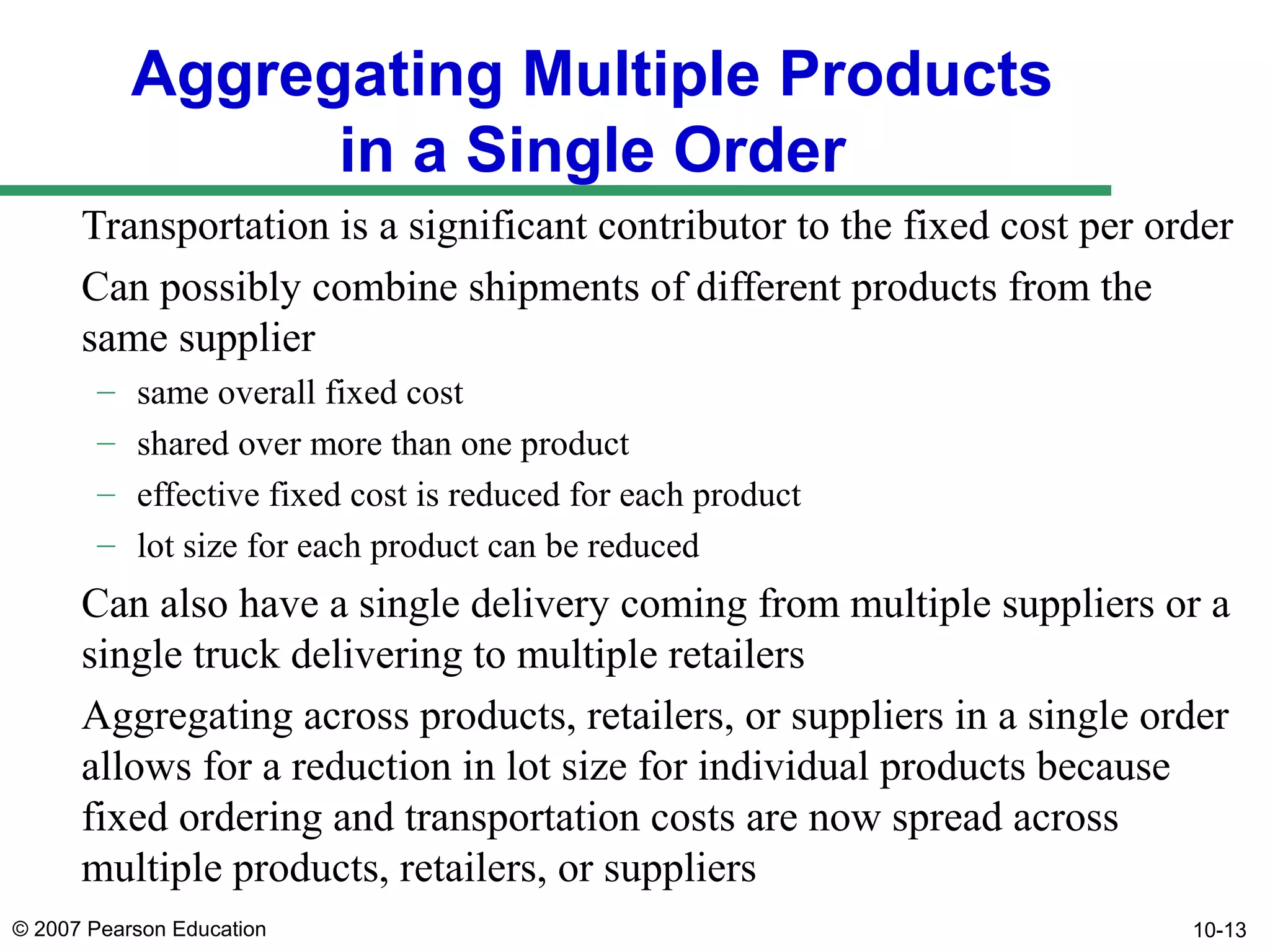 Aggregating Multiple Products
in a Single Order
Transportation is a significant contributor to the fixed cost per order
Can possibly combine shipments of different products from the
same supplier
–
–
–
–

same overall fixed cost
shared over more than one product
effective fixed cost is reduced for each product
lot size for each product can be reduced

Can also have a single delivery coming from multiple suppliers or a
single truck delivering to multiple retailers
Aggregating across products, retailers, or suppliers in a single order
allows for a reduction in lot size for individual products because
fixed ordering and transportation costs are now spread across
multiple products, retailers, or suppliers
© 2007 Pearson Education

10-13

 