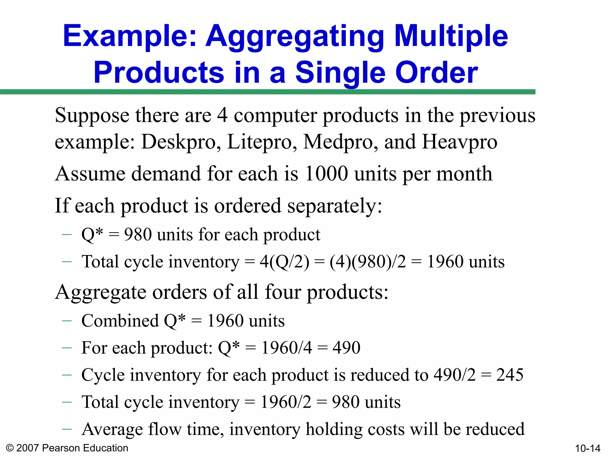 Example: Aggregating Multiple
Products in a Single Order
Suppose there are 4 computer products in the previous
example: Deskpro, Litepro, Medpro, and Heavpro
Assume demand for each is 1000 units per month
If each product is ordered separately:
– Q* = 980 units for each product
– Total cycle inventory = 4(Q/2) = (4)(980)/2 = 1960 units

Aggregate orders of all four products:
–
–
–
–
–

Combined Q* = 1960 units
For each product: Q* = 1960/4 = 490
Cycle inventory for each product is reduced to 490/2 = 245
Total cycle inventory = 1960/2 = 980 units
Average flow time, inventory holding costs will be reduced

© 2007 Pearson Education

10-14

 