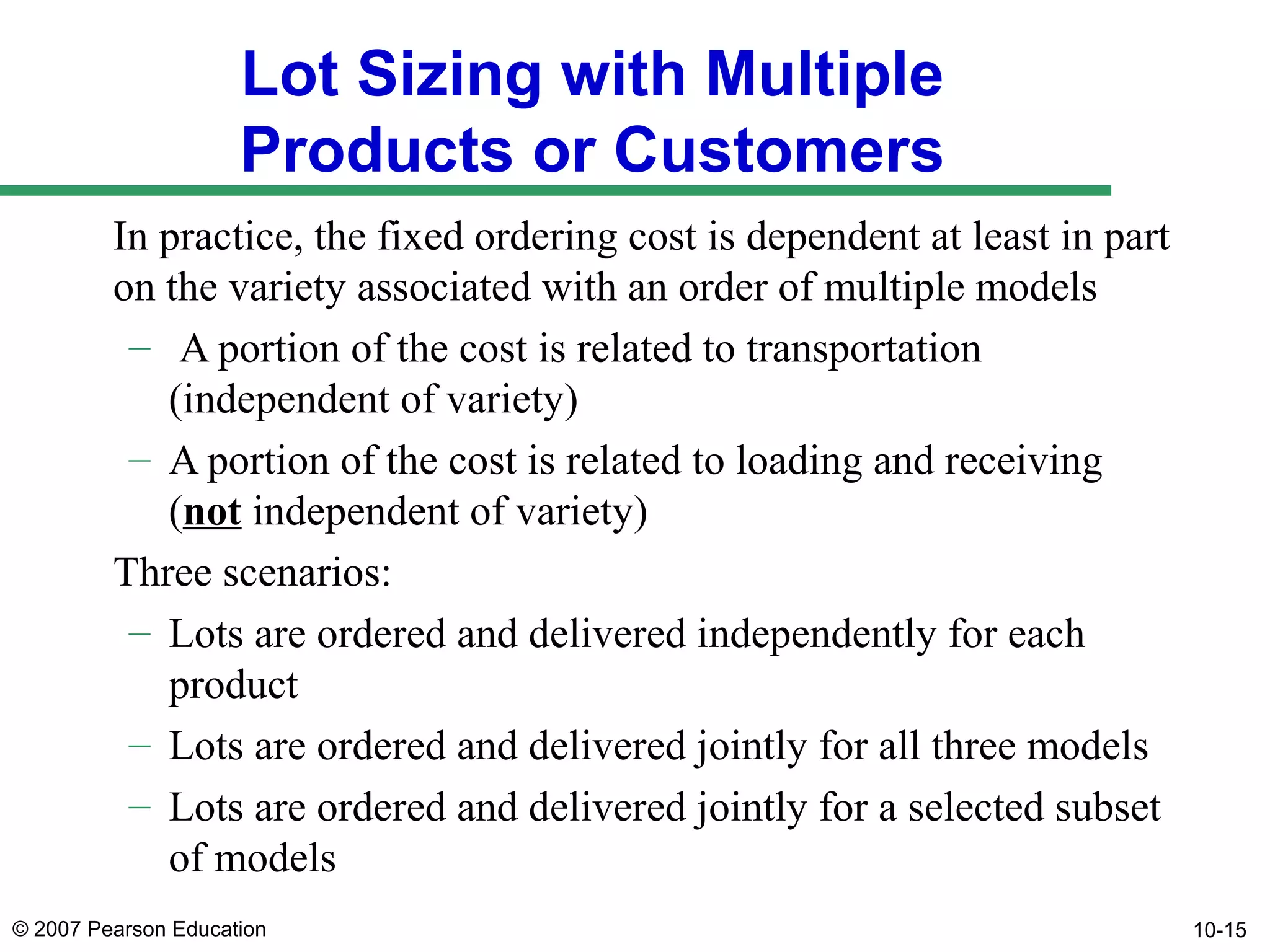 Lot Sizing with Multiple
Products or Customers
In practice, the fixed ordering cost is dependent at least in part
on the variety associated with an order of multiple models
– A portion of the cost is related to transportation
(independent of variety)
– A portion of the cost is related to loading and receiving
(not independent of variety)
Three scenarios:
– Lots are ordered and delivered independently for each
product
– Lots are ordered and delivered jointly for all three models
– Lots are ordered and delivered jointly for a selected subset
of models
© 2007 Pearson Education

10-15

 