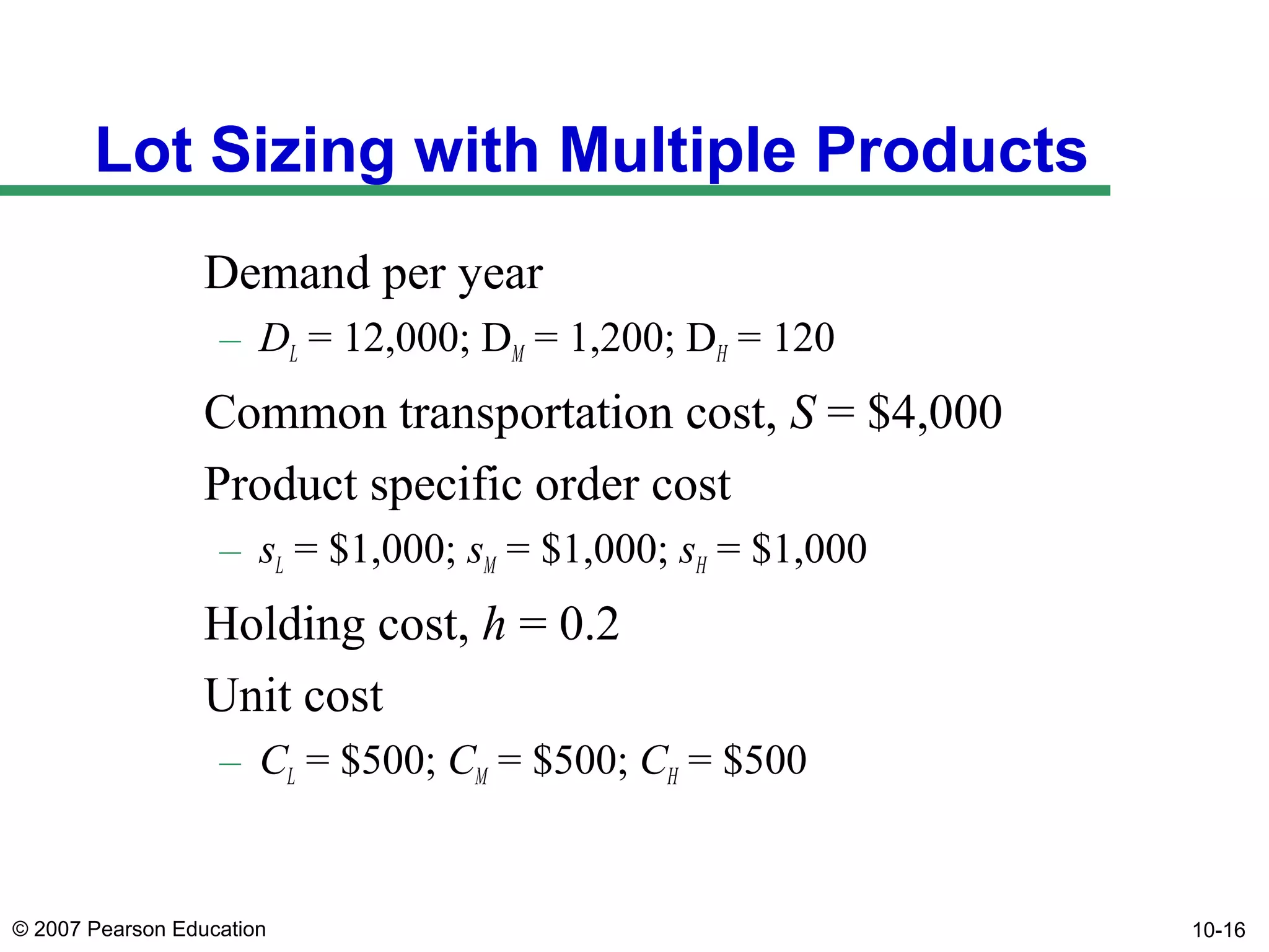 Lot Sizing with Multiple Products
Demand per year
– DL = 12,000; DM = 1,200; DH = 120

Common transportation cost, S = $4,000
Product specific order cost
– sL = $1,000; sM = $1,000; sH = $1,000

Holding cost, h = 0.2
Unit cost
– CL = $500; CM = $500; CH = $500

© 2007 Pearson Education

10-16

 
