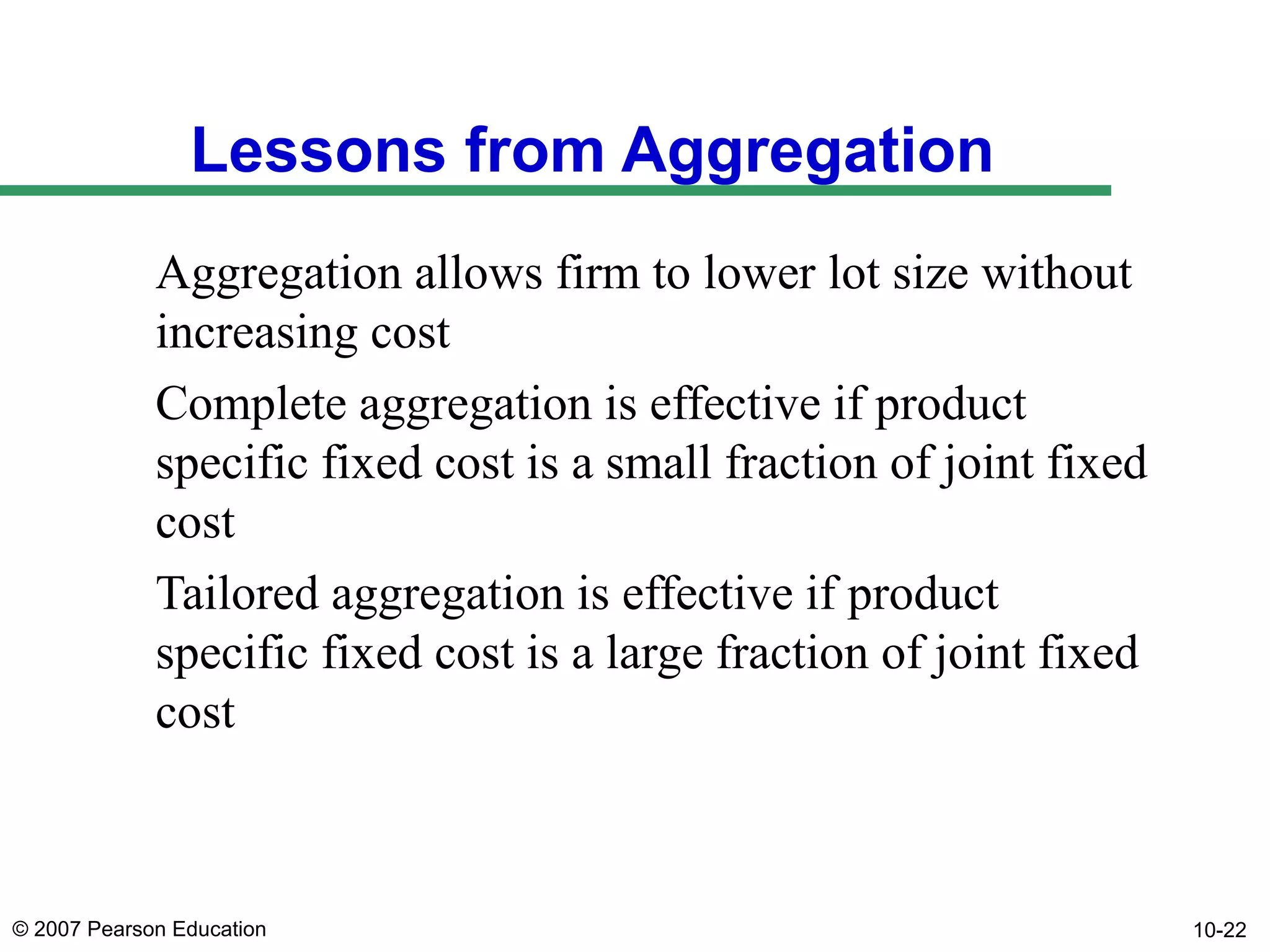 Lessons from Aggregation
Aggregation allows firm to lower lot size without
increasing cost
Complete aggregation is effective if product
specific fixed cost is a small fraction of joint fixed
cost
Tailored aggregation is effective if product
specific fixed cost is a large fraction of joint fixed
cost

© 2007 Pearson Education

10-22

 