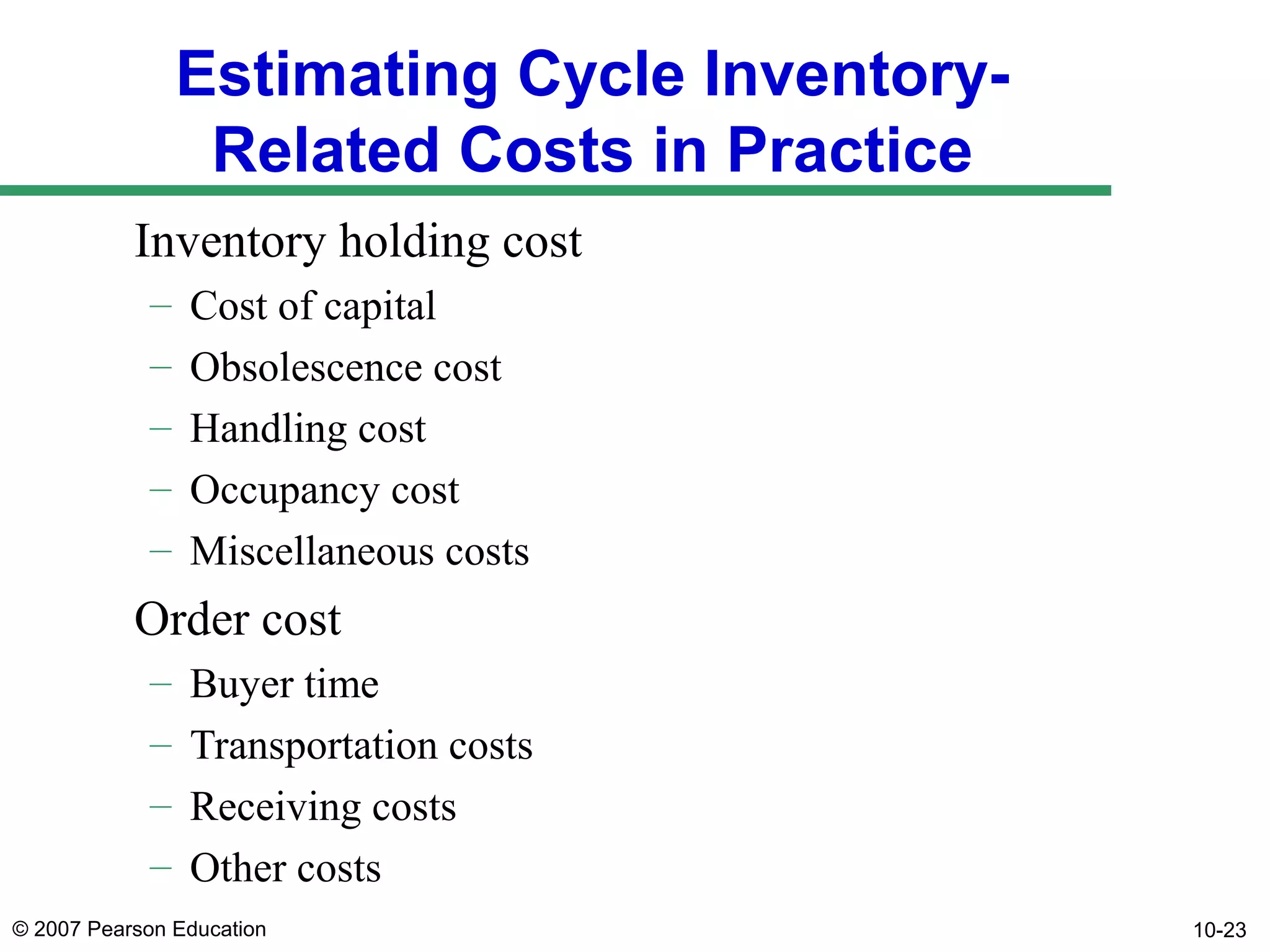 Estimating Cycle InventoryRelated Costs in Practice
Inventory holding cost
–
–
–
–
–

Cost of capital
Obsolescence cost
Handling cost
Occupancy cost
Miscellaneous costs

Order cost
–
–
–
–

Buyer time
Transportation costs
Receiving costs
Other costs

© 2007 Pearson Education

10-23

 