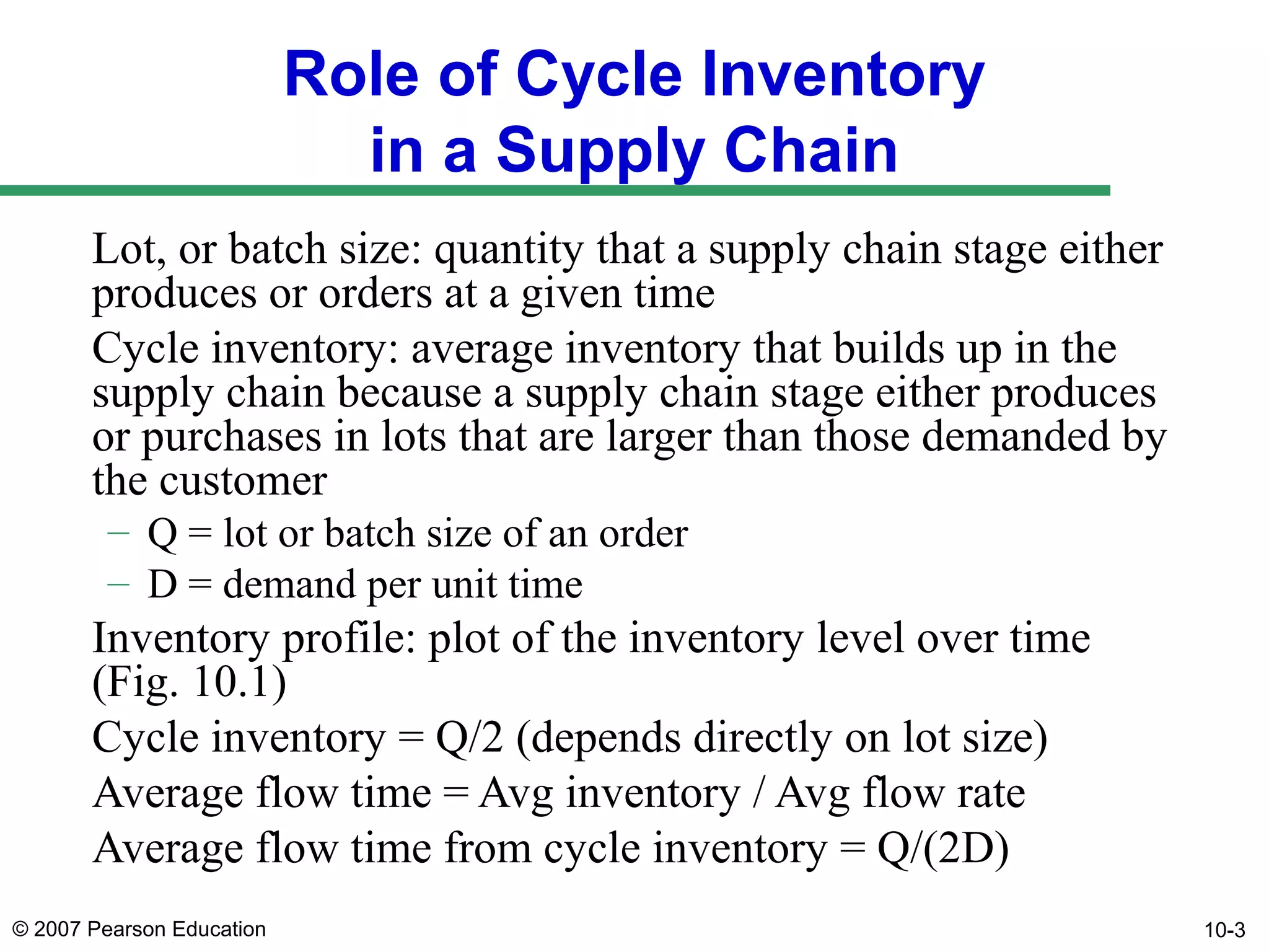Role of Cycle Inventory
in a Supply Chain
Lot, or batch size: quantity that a supply chain stage either
produces or orders at a given time
Cycle inventory: average inventory that builds up in the
supply chain because a supply chain stage either produces
or purchases in lots that are larger than those demanded by
the customer
– Q = lot or batch size of an order
– D = demand per unit time

Inventory profile: plot of the inventory level over time
(Fig. 10.1)
Cycle inventory = Q/2 (depends directly on lot size)
Average flow time = Avg inventory / Avg flow rate
Average flow time from cycle inventory = Q/(2D)
© 2007 Pearson Education

10-3

 