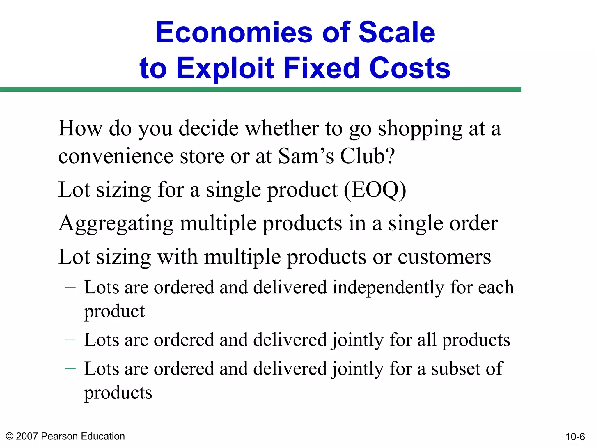 Economies of Scale
to Exploit Fixed Costs
How do you decide whether to go shopping at a
convenience store or at Sam’s Club?
Lot sizing for a single product (EOQ)
Aggregating multiple products in a single order
Lot sizing with multiple products or customers
– Lots are ordered and delivered independently for each
product
– Lots are ordered and delivered jointly for all products
– Lots are ordered and delivered jointly for a subset of
products
© 2007 Pearson Education

10-6

 