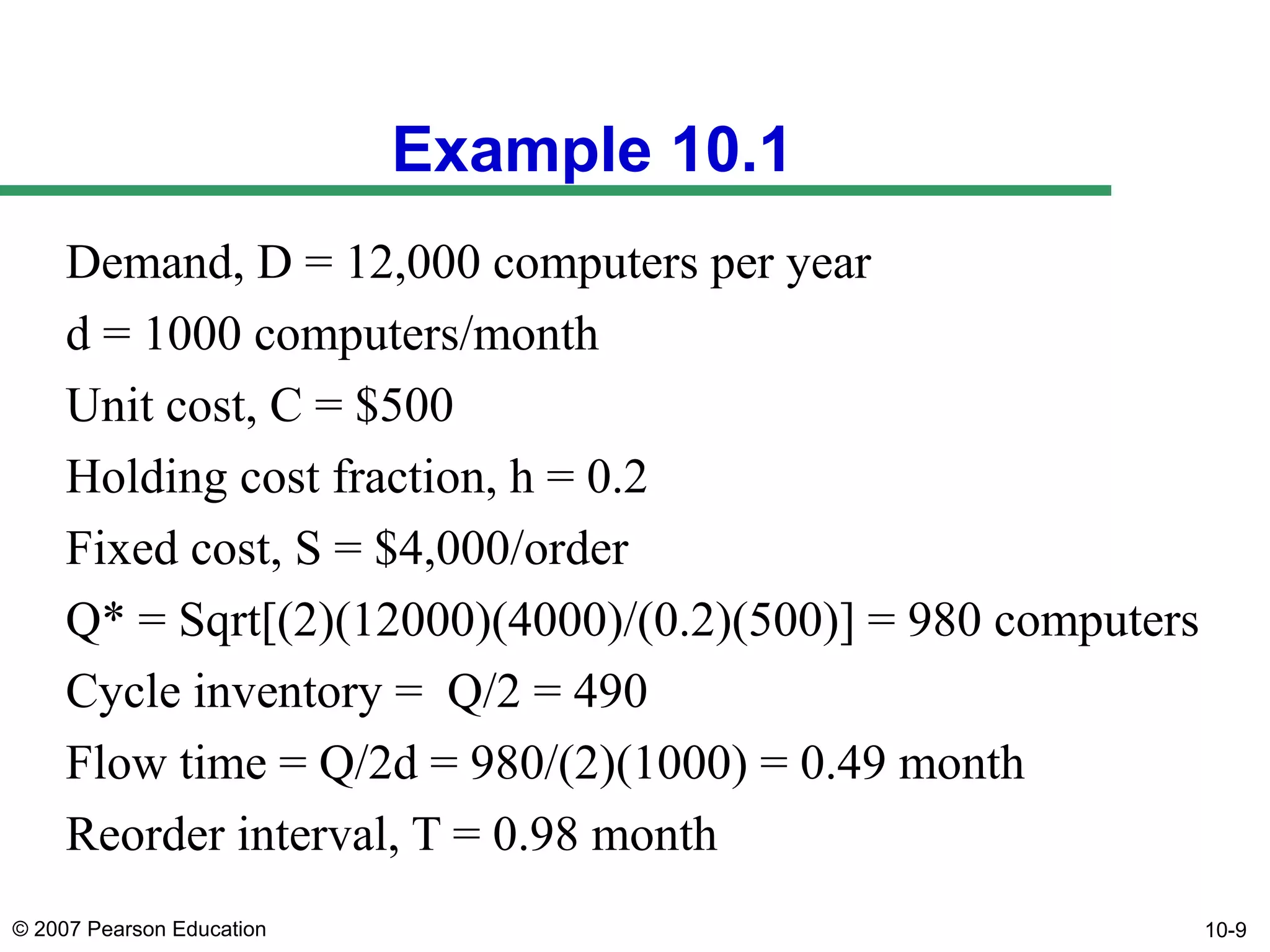 Example 10.1
Demand, D = 12,000 computers per year
d = 1000 computers/month
Unit cost, C = $500
Holding cost fraction, h = 0.2
Fixed cost, S = $4,000/order
Q* = Sqrt[(2)(12000)(4000)/(0.2)(500)] = 980 computers
Cycle inventory = Q/2 = 490
Flow time = Q/2d = 980/(2)(1000) = 0.49 month
Reorder interval, T = 0.98 month
© 2007 Pearson Education

10-9

 