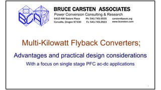1
BRUCE CARSTEN ASSOCIATES
Power Conversion Consulting & Research
6410 NW Sisters Place
Corvallis, Oregon 97330
Ph: 541-745-3935
Fx: 541-745-3923
carsten@peak.org
www.bcarsten.com
Multi-Kilowatt Flyback Converters;
Advantages and practical design considerations
With a focus on single stage PFC ac-dc applications
 