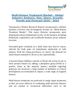 Multi-Kinase Treatment Market - Global
Industry Analysis, Size, Share, Growth,
Trends and Forecast 2016 - 2024
Transparency Market Research Reports incorporated a definite
business overview and investigation inclines on "Multi-Kinase
Treatment Market". This report likewise incorporates more
illumination about fundamental review of the business including
definitions, requisitions and worldwide business sector industry
structure.
Unwanted gene variations on a daily basis may lead to cancer,
wherein the body goes on immoderate replication of cells
(tumor). With the rising prevalence of cancer, the demand for
multi-kinase treatment is all set to rise exponentially.
A protein kinase inhibitor controls or blocks the action of one or
more protein kinases by adding a phosphate group (PO4) to a
protein. Since in the majority tumors, multiple signaling
pathways are involved, a large number of inhibitors in clinical
development are formulated to impact a wide range of targeted
kinases.
Multi-kinase treatments are preferred to single target treatments
as they are more effective in combating multi-factorial diseases
and are needed to circumvent difficulties such as the
 