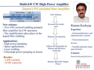 Multi-kW   CW High-Power Amplifier   Doped LPG assisted fiber amplifier Raman Kashyap ,[object Object],[object Object],[object Object],[object Object],[object Object],[object Object],[object Object],[object Object],[object Object],Applications: - H igh power pumping - Space applications,  - Laser welding,  - Ultra-high power pumping in fusion Increases the mode area Reduces the Intensity Affects the thresholds for Raman and Brillouin scattering  Reachs Multi-kW Output Power New Scheme Results: - 3 kW reached  - X kW expected 