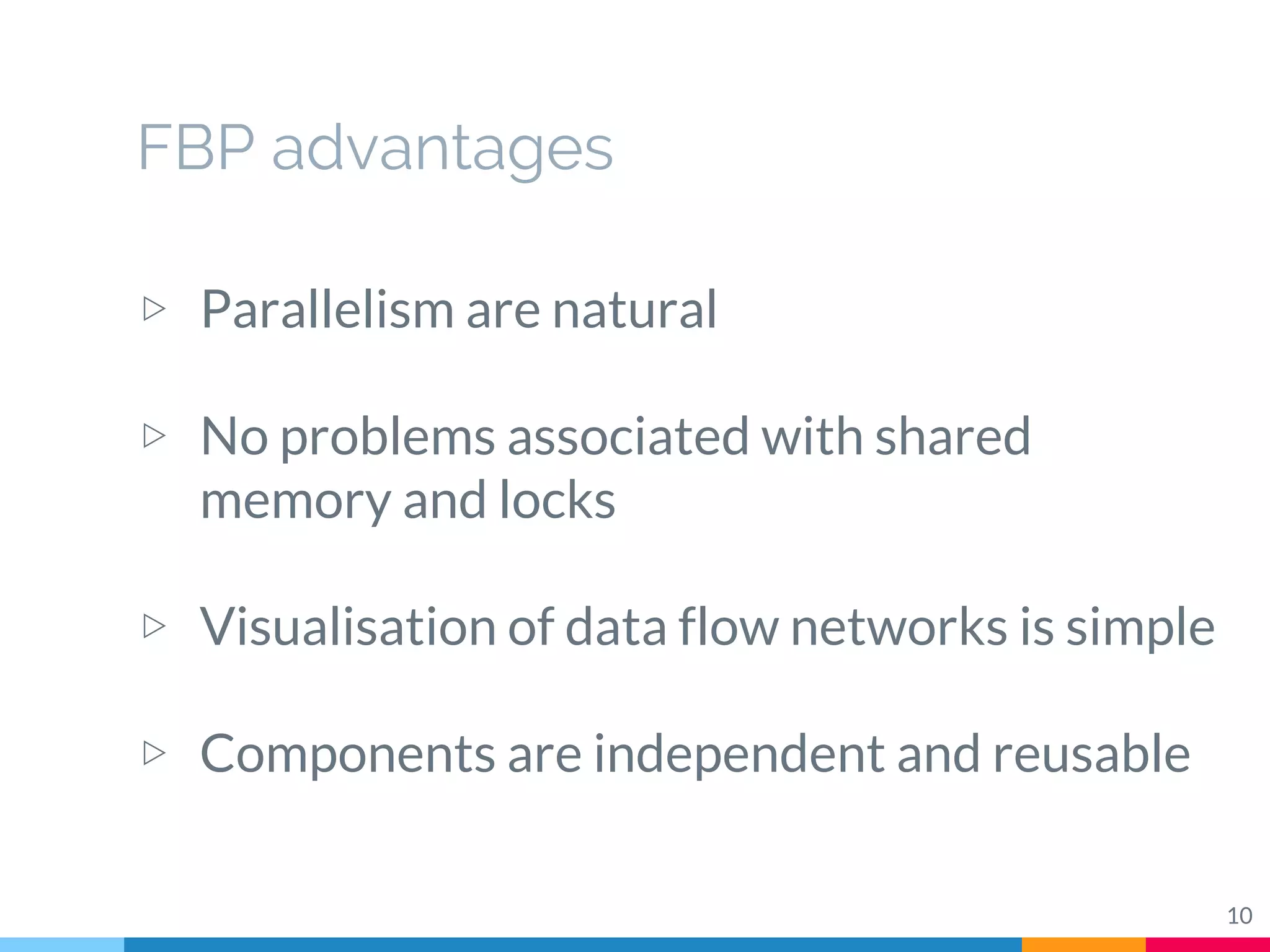 FBP advantages
▷ Parallelism are natural
▷ No problems associated with shared
memory and locks
▷ Visualisation of data flow networks is simple
▷ Components are independent and reusable
10
 