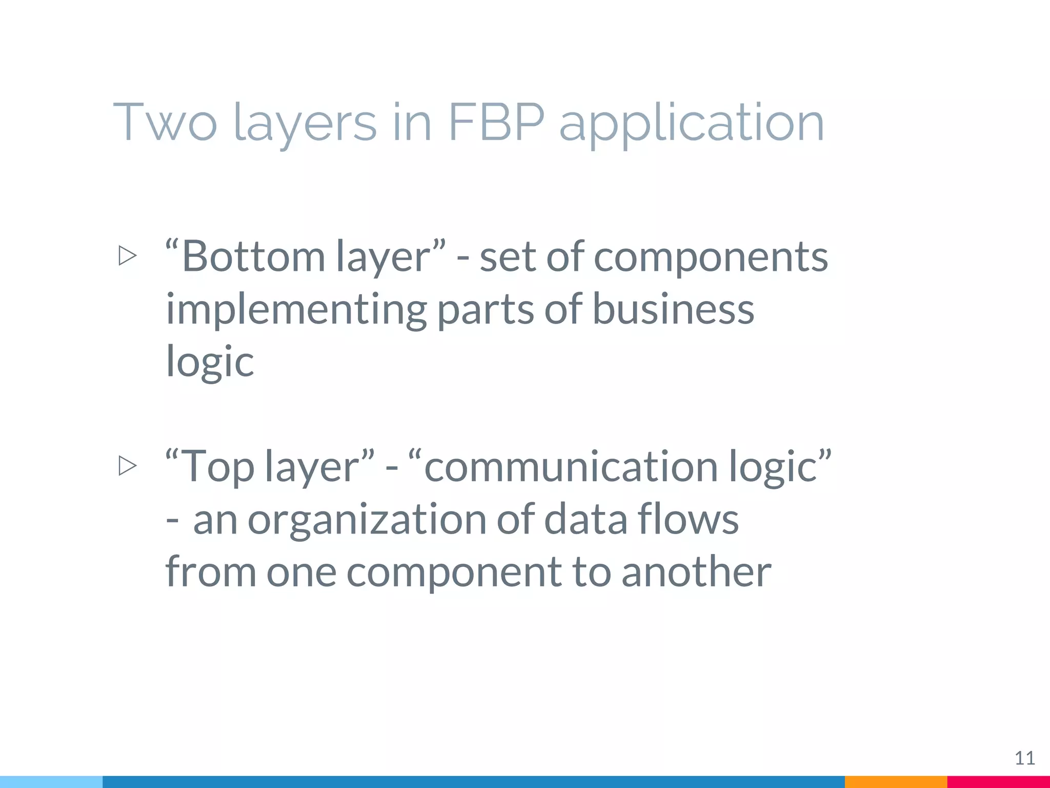 Two layers in FBP application
▷ “Bottom layer” - set of components
implementing parts of business
logic
▷ “Top layer” - “communication logic” 
-  an organization of data flows
from one component to another
11
 