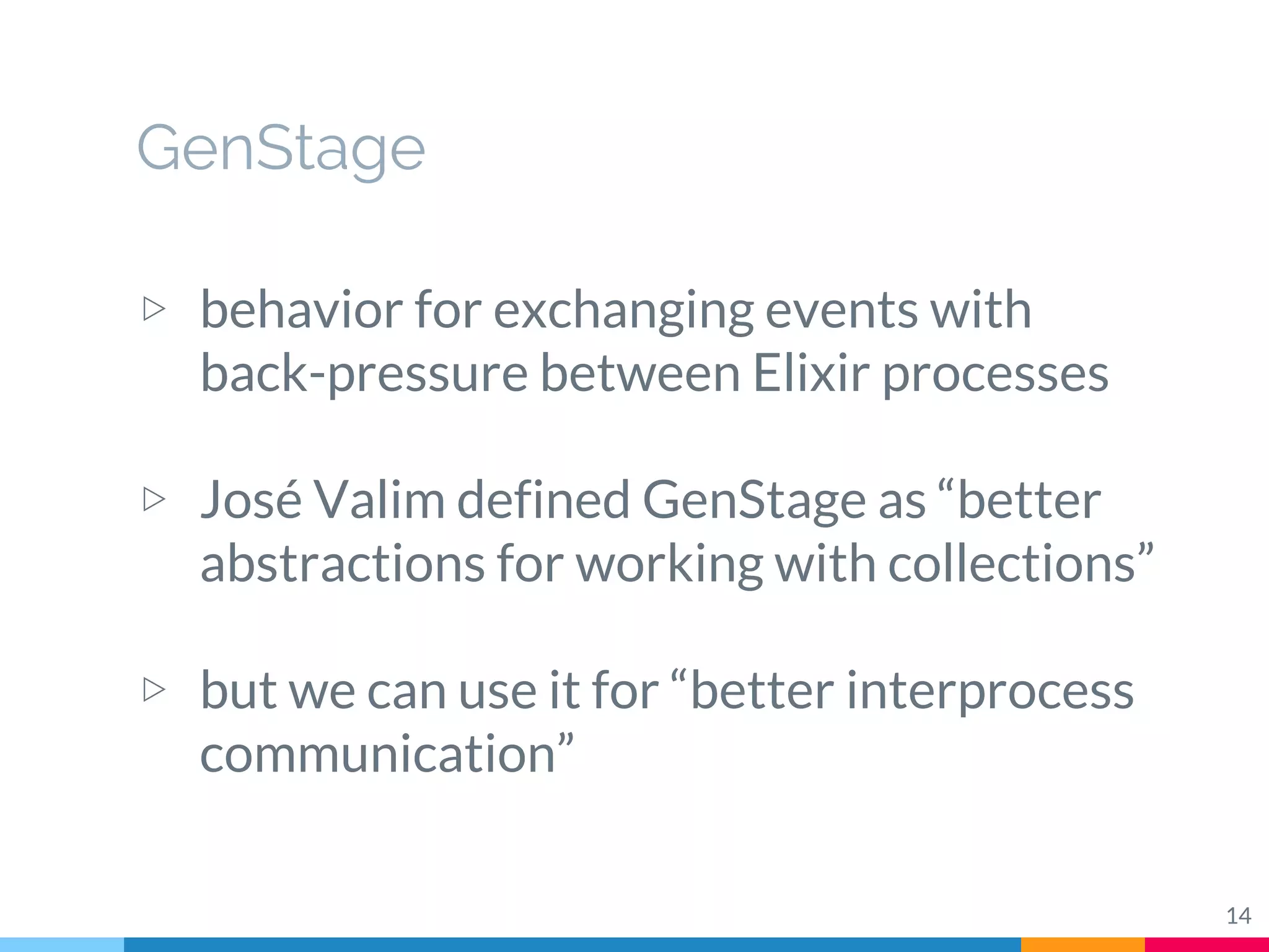 GenStage
▷ behavior for exchanging events with
back-pressure between Elixir processes
▷ José Valim defined GenStage as “better
abstractions for working with collections”
▷ but we can use it for “better interprocess
communication”
14
 