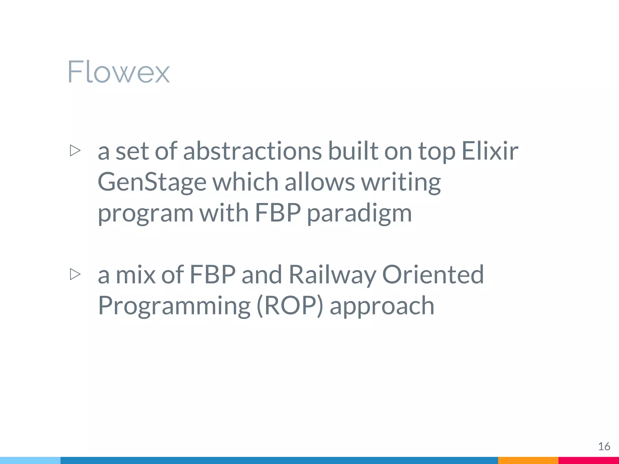 Flowex
▷ a set of abstractions built on top Elixir
GenStage which allows writing
program with FBP paradigm
▷ a mix of FBP and Railway Oriented
Programming (ROP) approach
16
 