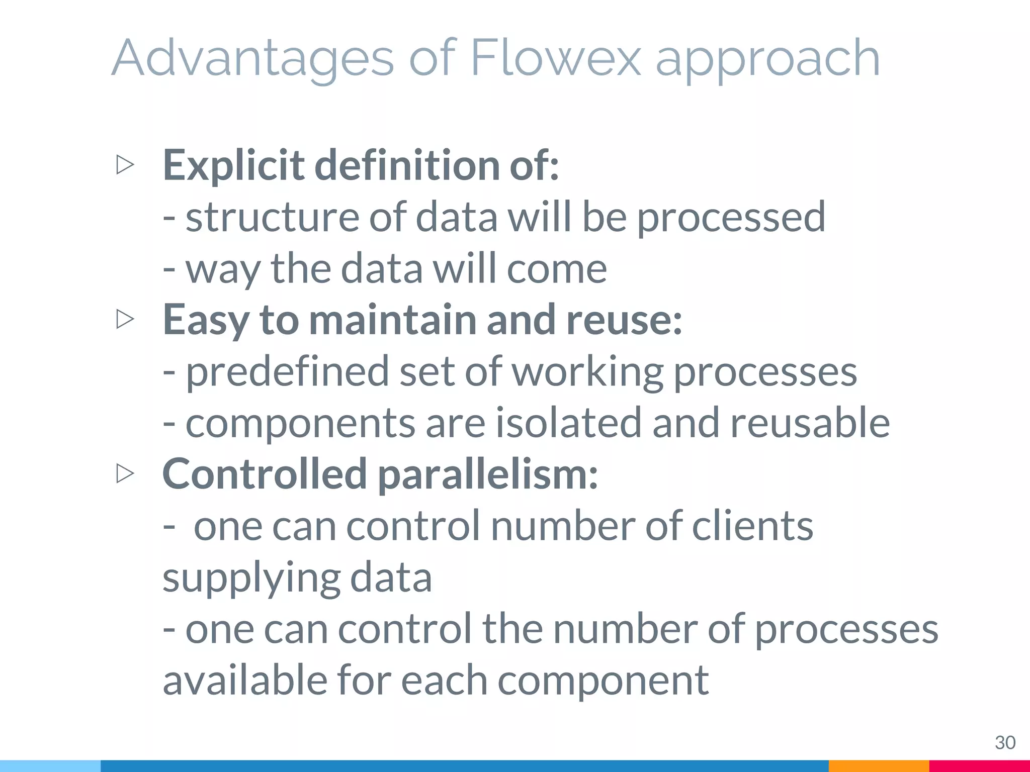 Advantages of Flowex approach
30
▷ Explicit definition of:
- structure of data will be processed
- way the data will come
▷ Easy to maintain and reuse:
- predefined set of working processes
- components are isolated and reusable
▷ Controlled parallelism:
- one can control number of clients
supplying data
- one can control the number of processes
available for each component
 