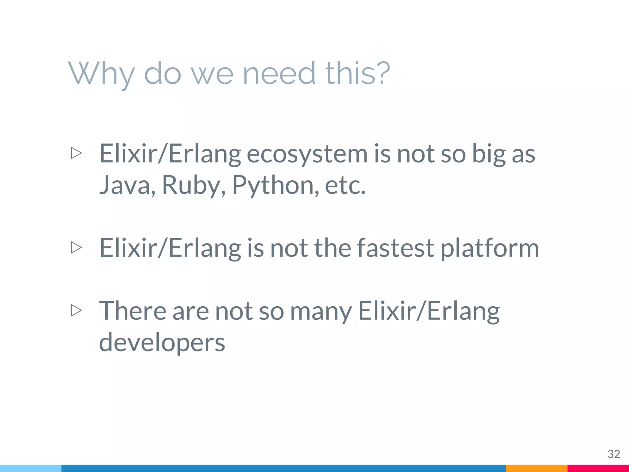 Why do we need this?
▷ Elixir/Erlang ecosystem is not so big as
Java, Ruby, Python, etc.
▷ Elixir/Erlang is not the fastest platform
▷ There are not so many Elixir/Erlang
developers
32
 