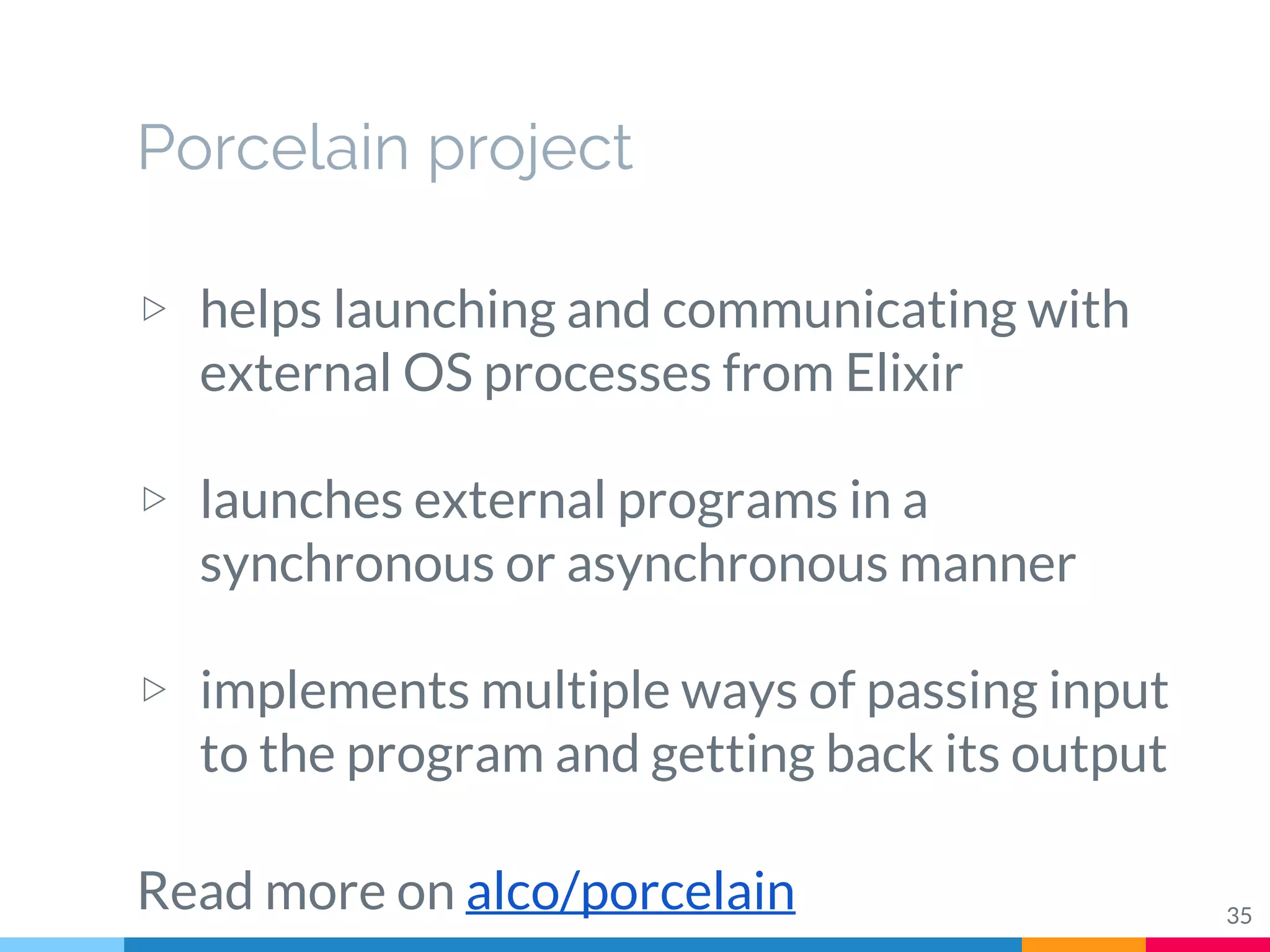 Porcelain project
▷ helps launching and communicating with
external OS processes from Elixir
▷ launches external programs in a
synchronous or asynchronous manner
▷ implements multiple ways of passing input
to the program and getting back its output
Read more on alco/porcelain 35
 
