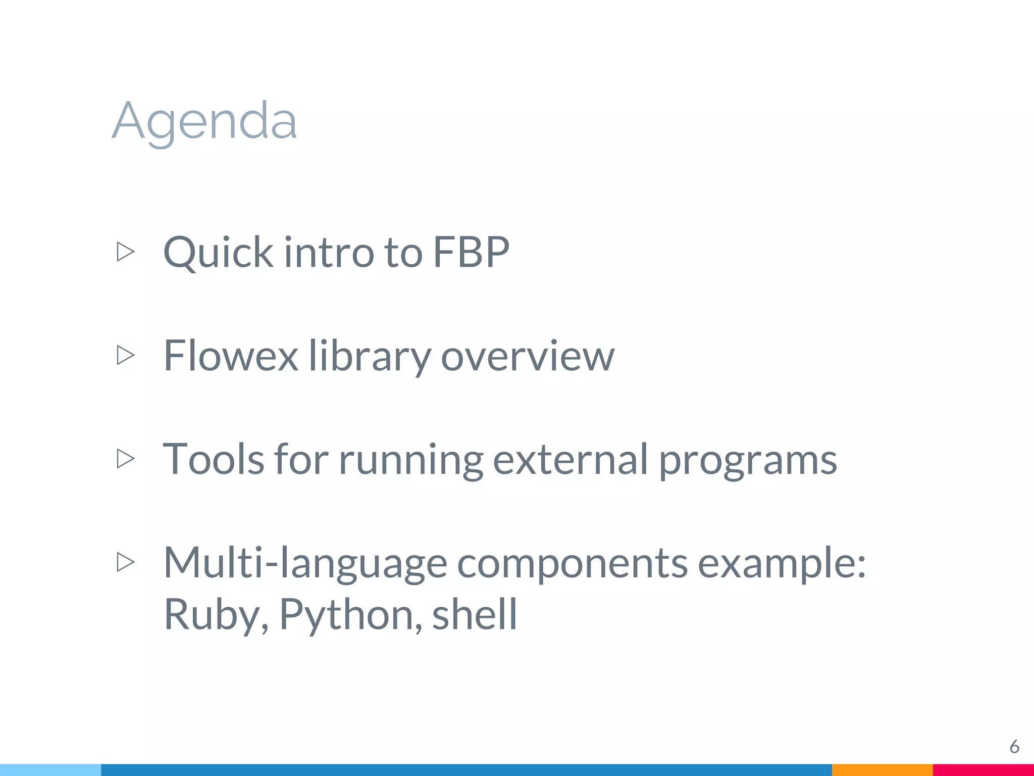 Agenda
▷ Quick intro to FBP
▷ Flowex library overview
▷ Tools for running external programs
▷ Multi-language components example:
Ruby, Python, shell
6
 