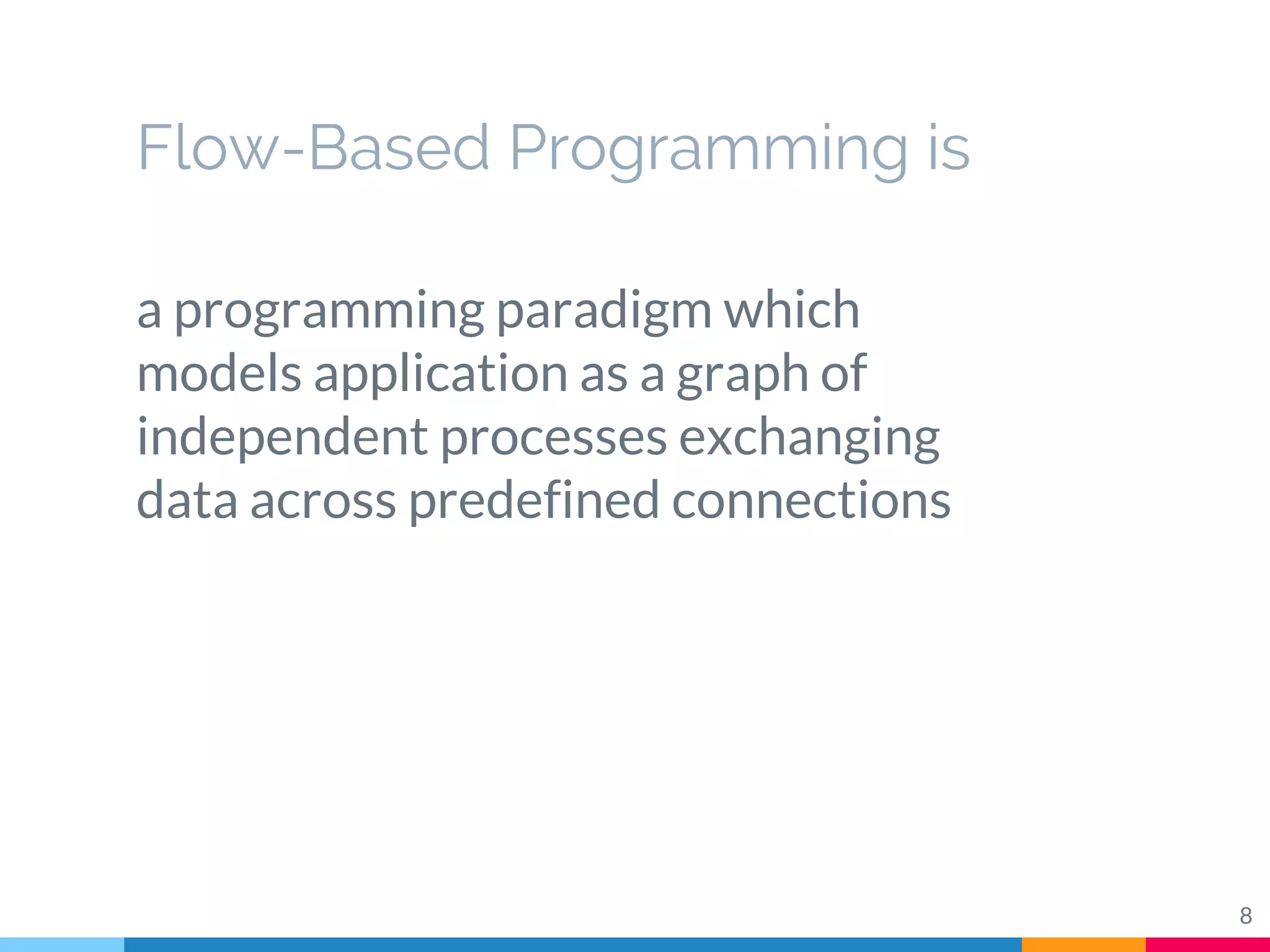 Flow-Based Programming is
a programming paradigm which
models application as a graph of
independent processes exchanging
data across predefined connections
8
 