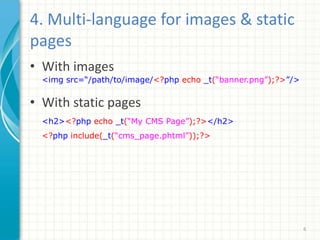 4. Multi-language for images & static
pages
• With images
<img src=“/path/to/image/<?php echo _t(“banner.png”);?>”/>
• With static pages
<h2><?php echo _t(“My CMS Page”);?></h2>
<?php include(_t(“cms_page.phtml”));?>
6
 