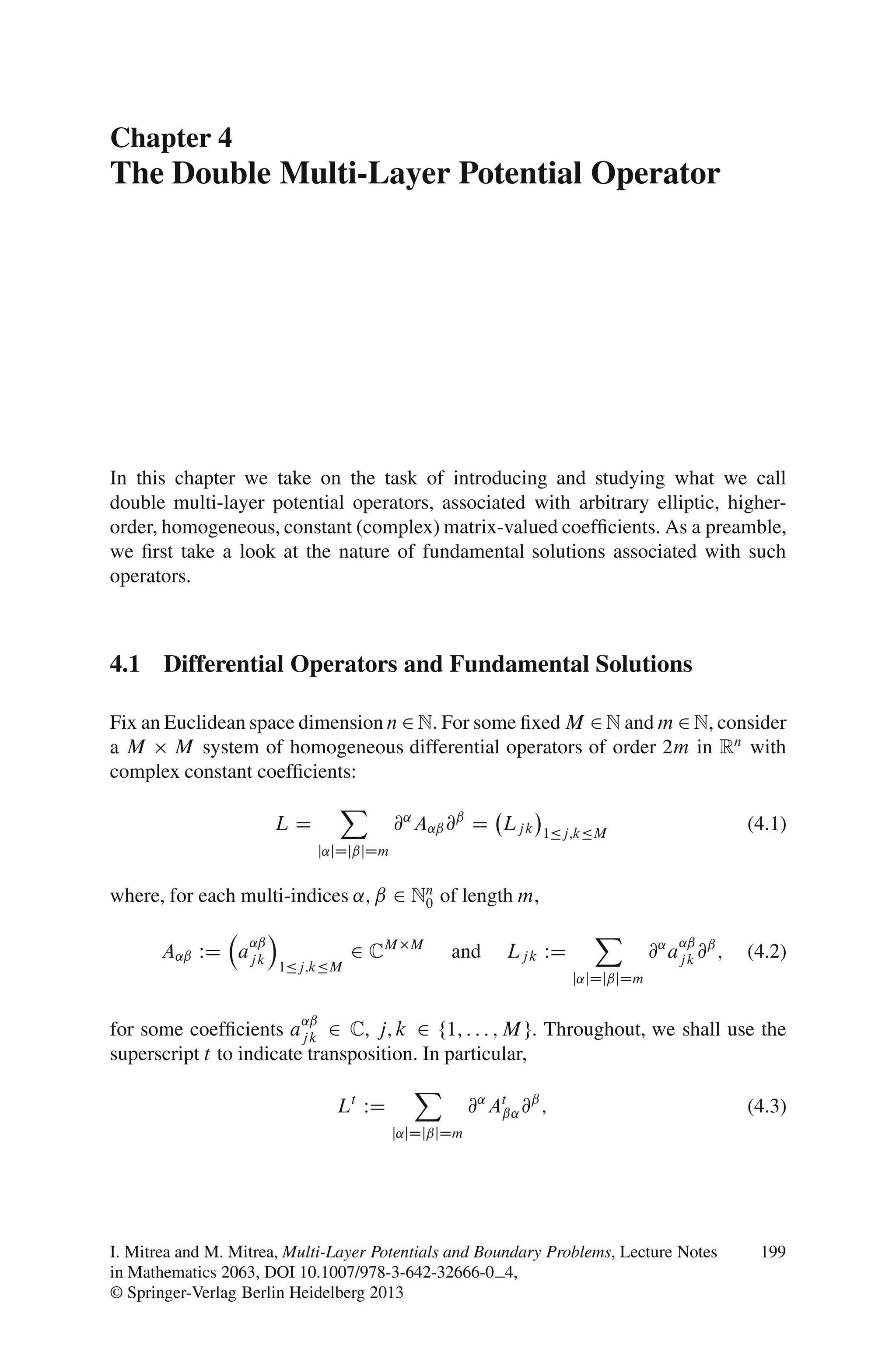 Chapter 4
The Double Multi-Layer Potential Operator




In this chapter we take on the task of introducing and studying what we call
double multi-layer potential operators, associated with arbitrary elliptic, higher-
order, homogeneous, constant (complex) matrix-valued coefﬁcients. As a preamble,
we ﬁrst take a look at the nature of fundamental solutions associated with such
operators.



4.1 Differential Operators and Fundamental Solutions

Fix an Euclidean space dimension n 2 N. For some ﬁxed M 2 N and m 2 N, consider
a M M system of homogeneous differential operators of order 2m in Rn with
complex constant coefﬁcients:
                                 X
                        LD               @˛ A˛ˇ @ˇ D Lj k     1Äj;kÄM
                                                                                              (4.1)
                             j˛jDjˇjDm


where, for each multi-indices ˛; ˇ 2 Nn of length m,
                                      0
                        Á                                            X
                   ˛ˇ                                                              ˛ˇ
       A˛ˇ WD aj k                2 CM     M
                                                and      Lj k WD               @˛ aj k @ˇ ;   (4.2)
                        1Äj;kÄM
                                                                   j˛jDjˇjDm

                            ˛ˇ
for some coefﬁcients aj k 2 C, j; k 2 f1; : : : ; M g. Throughout, we shall use the
superscript t to indicate transposition. In particular,
                                           X
                                 Lt WD               @˛ At @ˇ ;
                                                         ˇ˛                                   (4.3)
                                         j˛jDjˇjDm




I. Mitrea and M. Mitrea, Multi-Layer Potentials and Boundary Problems, Lecture Notes           199
in Mathematics 2063, DOI 10.1007/978-3-642-32666-0 4,
© Springer-Verlag Berlin Heidelberg 2013
 