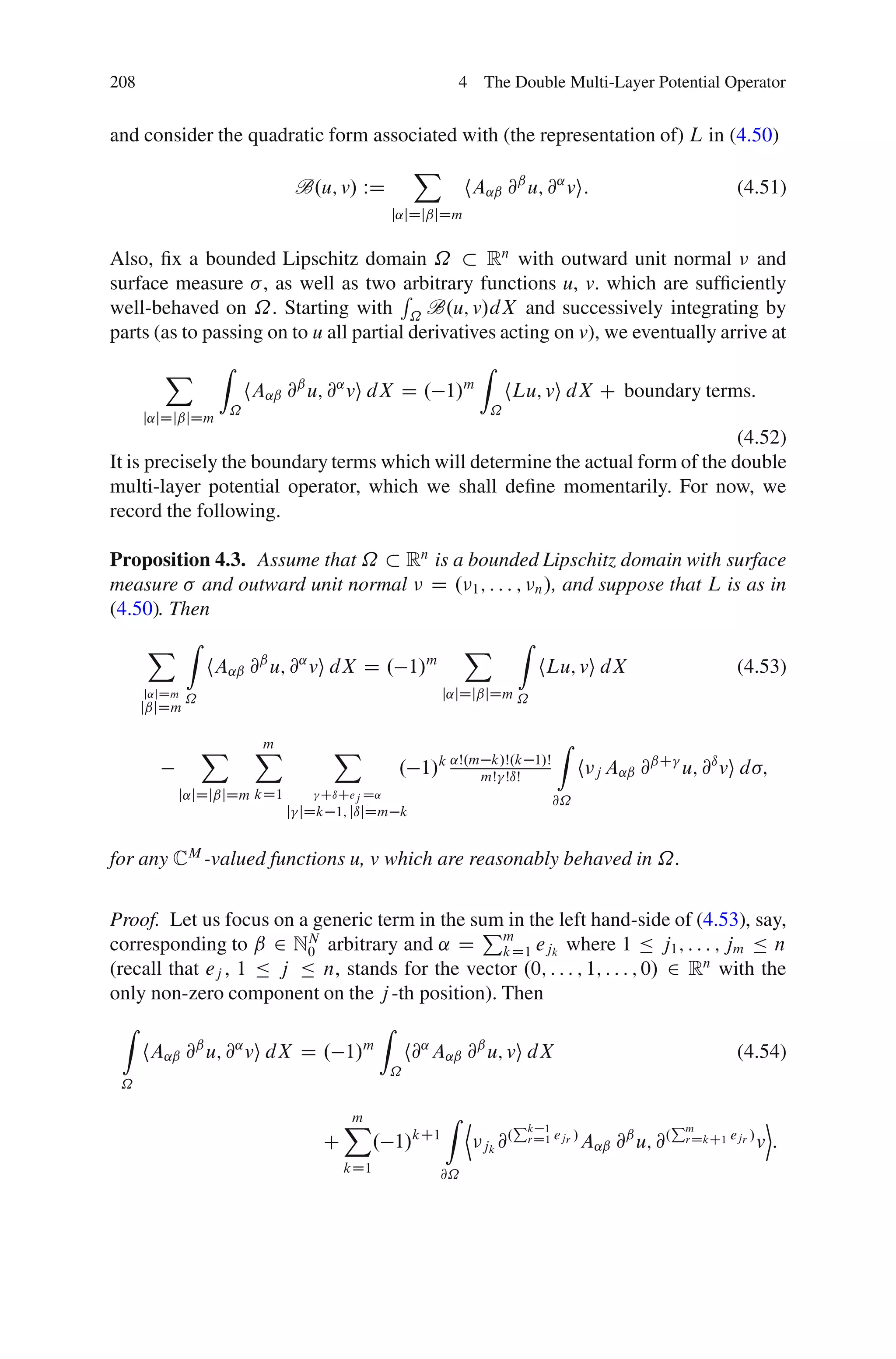 208                                                         4 The Double Multi-Layer Potential Operator


and consider the quadratic form associated with (the representation of) L in (4.50)
                                                      X
                                B.u; v/ WD                    hA˛ˇ @ˇ u; @˛ vi:                                  (4.51)
                                                 j˛jDjˇjDm


Also, ﬁx a bounded Lipschitz domain ˝              Rn with outward unit normal and
surface measure , as well as two R      arbitrary functions u, v. which are sufﬁciently
well-behaved on ˝. Starting with ˝ B.u; v/dX and successively integrating by
parts (as to passing on to u all partial derivatives acting on v), we eventually arrive at
        X         Z                                             Z
                          hA˛ˇ @ˇ u; @˛ vi dX D . 1/m                   hLu; vi dX C boundary terms:
                      ˝                                             ˝
      j˛jDjˇjDm
                                                                                (4.52)
It is precisely the boundary terms which will determine the actual form of the double
multi-layer potential operator, which we shall deﬁne momentarily. For now, we
record the following.

Proposition 4.3. Assume that ˝ Rn is a bounded Lipschitz domain with surface
measure and outward unit normal D . 1 ; : : : ; n /, and suppose that L is as in
(4.50). Then
    X Z                                 X Z
            hA˛ˇ @ˇ u; @˛ vi dX D . 1/m         hLu; vi dX                (4.53)
      j˛jDm
              ˝                                           j˛jDjˇjDm ˝
      jˇjDm

                  X        X
                           m         X                                              Z
                                                 . 1/k ˛Š.m mŠ ŠıŠ
                                                             k/Š.k            1/Š
                                                                                         h j A˛ˇ @ˇC u; @ı vi d ;
          j˛jDjˇjDm kD1            CıCej D˛
                                                                                    @˝
                               j jDk 1; jıjDm k


for any CM -valued functions u, v which are reasonably behaved in ˝.

Proof. Let us focus on a generic term in the sum in the left hand-side of (4.53), say,
                                              P
corresponding to ˇ 2 NN arbitrary and ˛ D m ejk where 1 Ä j1 ; : : : ; jm Ä n
                         0                      kD1
(recall that ej , 1 Ä j Ä n, stands for the vector .0; : : : ; 1; : : : ; 0/ 2 Rn with the
only non-zero component on the j -th position). Then
 Z                                           Z
      hA˛ˇ @ˇ u; @˛ vi dX D . 1/m                    h@˛ A˛ˇ @ˇ u; vi dX                                         (4.54)
                                                 ˝
 ˝

                                       X
                                       m                  Z D            Pk                             Pm              E
                                                                            1
                                   C         . 1/kC1            jk @
                                                                    .     rD1 ejr /      A˛ˇ @ˇ u; @.    rDkC1 ejr /   v:
                                       kD1               @˝
 