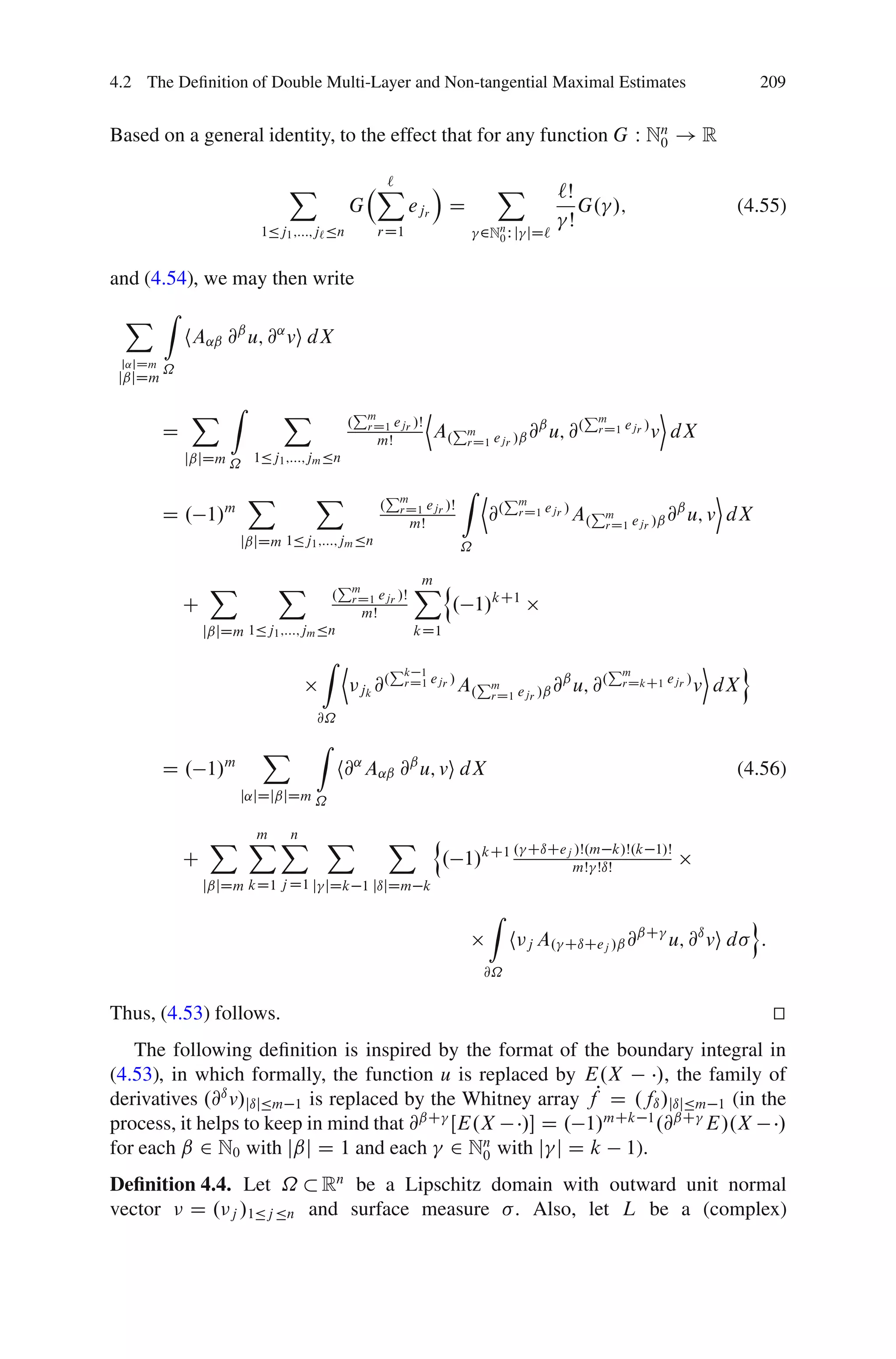 4.2 The Deﬁnition of Double Multi-Layer and Non-tangential Maximal Estimates                                                   209


Based on a general identity, to the effect that for any function G W Nn ! R
                                                                      0


                              X                   X
                                                  `           Á               X             `Š
                                            G              ejr D                               G. /;                      (4.55)
                          1Äj1 ;:::;j` Än
                                                                                             Š
                                                     rD1                   2Nn W j
                                                                             0        jD`


and (4.54), we may then write
 X Z
             hA˛ˇ @ˇ u; @˛ vi dX
 j˛jDm
         ˝
 jˇjDm

             X Z             X              .
                                                Pm             D                                  Pm             E
                                                 rD1 ejr /Š
         D                                           mŠ
                                                                   A.Pm ejr /ˇ @ˇ u; @.
                                                                      rD1
                                                                                                    rD1 ejr /   v dX
             jˇjDm ˝ 1Äj1 ;:::;jm Än

                        X          X                     Pm            Z D        Pm                                E
                                                     .    rD1 ejr /Š
         D . 1/m                                              mŠ
                                                                             @.      rD1 ejr /   A.Pm ejr /ˇ @ˇ u; v dX
                                                                                                    rD1
                      jˇjDm 1Äj1 ;:::;jm Än                            ˝

                  X          X         .
                                           Pm                 Xn
                                                              m
                                            rD1 ejr /Š
             C                                  mŠ                   . 1/kC1
                 jˇjDm 1Äj1 ;:::;jm Än                        kD1
                                    Z D                  Pk                                            Pm              E   o
                                                            1
                                                jk @
                                                    .     rD1 ejr /    A.Pm ejr /ˇ @ˇ u; @.
                                                                          rD1
                                                                                                        rDkC1 ejr /   v dX
                                   @˝

                          X        Z
         D . 1/m                        h@˛ A˛ˇ @ˇ u; vi dX                                                               (4.56)
                      j˛jDjˇjDm ˝


                  X XX X
                    m n                                  X n                      . CıCej /Š.m k/Š.k 1/Š
             C                                                      . 1/kC1              mŠ ŠıŠ
                 jˇjDm kD1 j D1 j jDk 1 jıjDm k
                                                                             Z                                                o
                                                                                  h j A.     CıCej /ˇ @
                                                                                                       ˇC
                                                                                                                 u; @ı vi d    :
                                                                           @˝

Thus, (4.53) follows.                                                                                                              t
                                                                                                                                   u
   The following deﬁnition is inspired by the format of the boundary integral in
(4.53), in which formally, the function u is replaced by E.X       /, the family of
derivatives .@ı v/jıjÄm 1 is replaced by the Whitney array fP D .fı /jıjÄm 1 (in the
process, it helps to keep in mind that @ˇC ŒE.X / D . 1/mCk 1 .@ˇC E/.X /
for each ˇ 2 N0 with jˇj D 1 and each 2 Nn with j j D k 1).
                                              0

Deﬁnition 4.4. Let ˝ Rn be a Lipschitz domain with outward unit normal
vector D . j /1Äj Än and surface measure . Also, let L be a (complex)
 