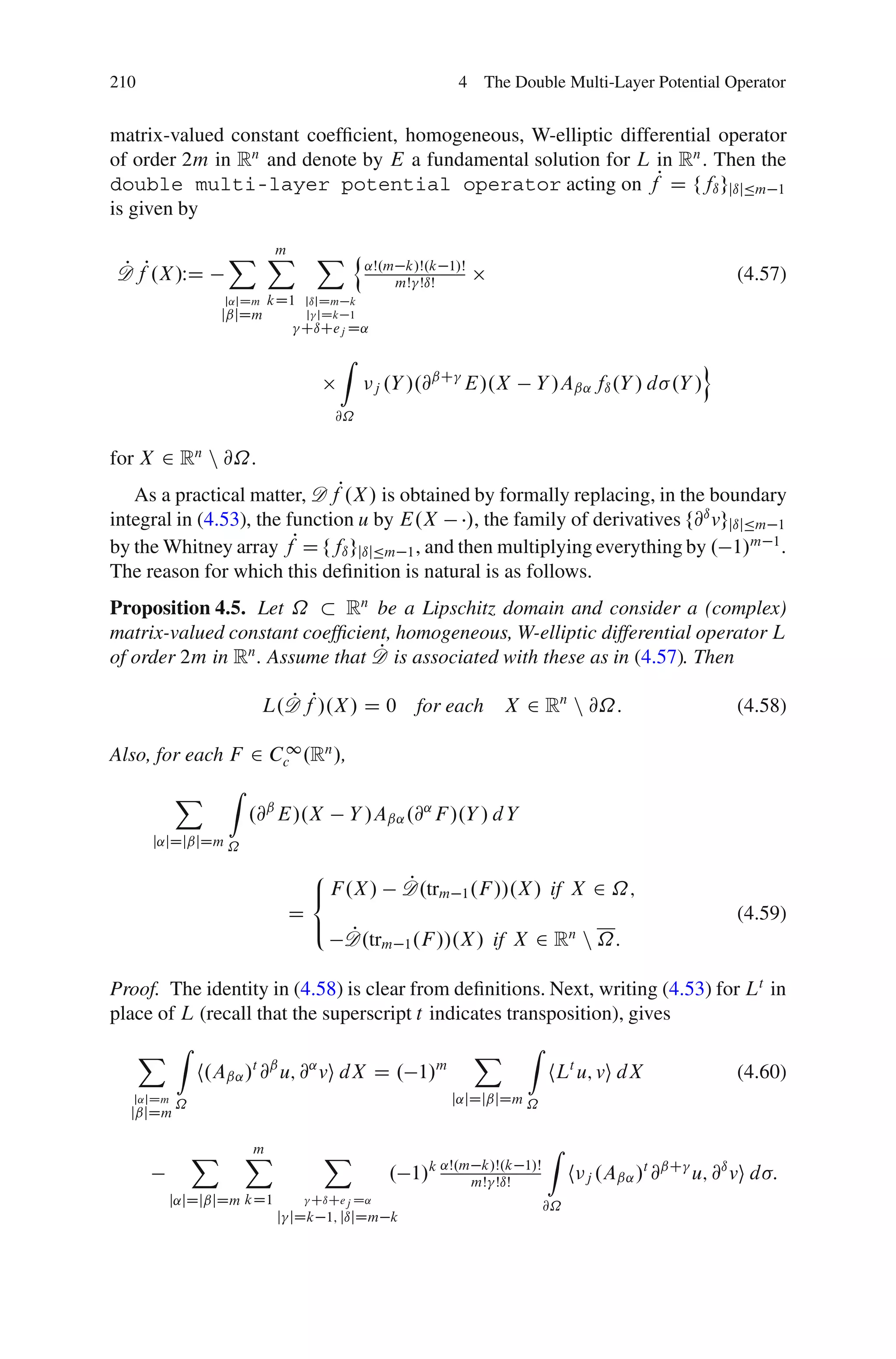 210                                                     4 The Double Multi-Layer Potential Operator


matrix-valued constant coefﬁcient, homogeneous, W-elliptic differential operator
of order 2m in Rn and denote by E a fundamental solution for L in Rn . Then the
double multi-layer potential operator acting on fP D ffı gjıjÄm 1
is given by

                   X X
                     m            X n ˛Š.m
D fP.X /WD
P                                               k/Š.k 1/Š
                                               mŠ ŠıŠ                                              (4.57)
                   j˛jDm   kD1   jıjDm k
                   jˇjDm         j jDk 1
                                 CıCej D˛

                                      Z                                                        o
                                                     ˇC
                                             j .Y /.@   E/.X        Y /Aˇ˛ fı .Y / d .Y /
                                      @˝


for X 2 Rn n @˝.
   As a practical matter, D fP.X / is obtained by formally replacing, in the boundary
integral in (4.53), the function u by E.X /, the family of derivatives f@ı vgjıjÄm 1
by the Whitney array fP D ffı gjıjÄm 1 , and then multiplying everything by . 1/m 1 .
The reason for which this deﬁnition is natural is as follows.
Proposition 4.5. Let ˝       Rn be a Lipschitz domain and consider a (complex)
matrix-valued constant coefﬁcient, homogeneous, W-elliptic differential operator L
                                P
of order 2m in Rn . Assume that D is associated with these as in (4.57). Then

                           L.D fP/.X / D 0
                             P                    for each X 2 Rn n @˝:                            (4.58)

Also, for each F 2 Cc1 .Rn /,
           X       Z
                       .@ˇ E/.X        Y /Aˇ˛ .@˛ F /.Y / d Y
      j˛jDjˇjDm ˝

                                  8
                                  < F .X /      P
                                                D.trm 1 .F //.X / if X 2 ˝;
                             D                                                                     (4.59)
                                  :   P
                                      D.trm 1 .F //.X / if X 2 Rn n ˝:

Proof. The identity in (4.58) is clear from deﬁnitions. Next, writing (4.53) for Lt in
place of L (recall that the superscript t indicates transposition), gives
      X Z                                                   X     Z
               h.Aˇ˛ / @ u; @ vi dX D . 1/
                       t ˇ       ˛                  m
                                                                        hLt u; vi dX               (4.60)
   j˛jDm
           ˝                                            j˛jDjˇjDm ˝
  jˇjDm

               X       X
                       m             X                                  Z
                                              . 1/k ˛Š.m mŠ ŠıŠ
                                                          k/Š.k   1/Š
                                                                             h j .Aˇ˛ /t @ˇC u; @ı vi d :
        j˛jDjˇjDm kD1             CıCej D˛
                                                                        @˝
                            j jDk 1; jıjDm k
 