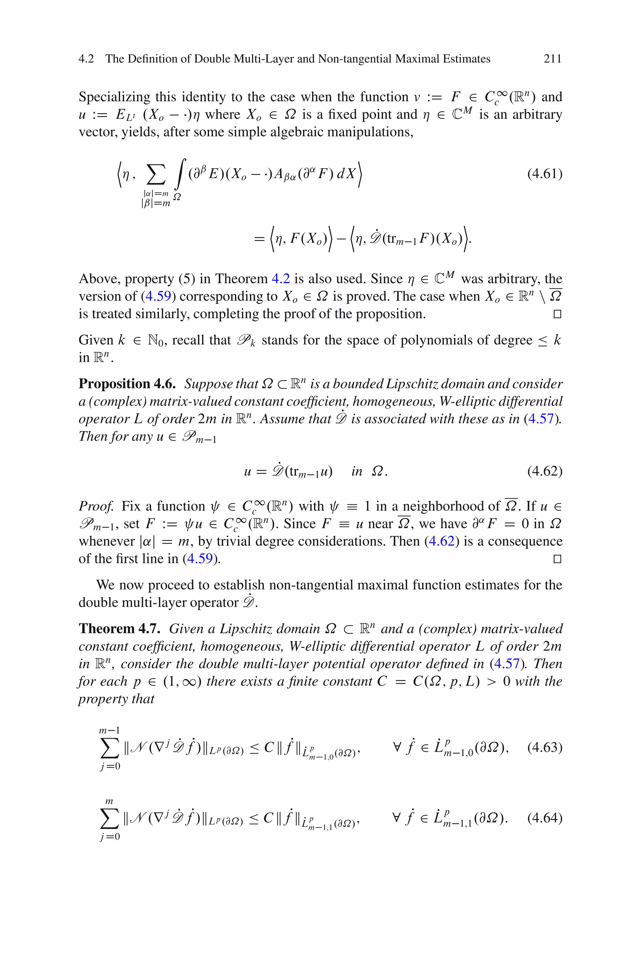 4.2 The Deﬁnition of Double Multi-Layer and Non-tangential Maximal Estimates                  211


Specializing this identity to the case when the function v WD F 2 Cc1 .Rn / and
u WD ELt .Xo        /Á where Xo 2 ˝ is a ﬁxed point and Á 2 CM is an arbitrary
vector, yields, after some simple algebraic manipulations,
       D        X Z                                           E
           Á;               .@ˇ E/.Xo     /Aˇ˛ .@˛ F / dX                                   (4.61)
                j˛jDm
                        ˝
                jˇjDm

                                         D           E   D                      E
                                        D Á; F .Xo /            P
                                                             Á; D.trm 1 F /.Xo / :

Above, property (5) in Theorem 4.2 is also used. Since Á 2 CM was arbitrary, the
version of (4.59) corresponding to Xo 2 ˝ is proved. The case when Xo 2 Rn n ˝
is treated similarly, completing the proof of the proposition.                 t
                                                                               u
Given k 2 N0 , recall that Pk stands for the space of polynomials of degree Ä k
in Rn .
Proposition 4.6. Suppose that ˝ Rn is a bounded Lipschitz domain and consider
a (complex) matrix-valued constant coefﬁcient, homogeneous, W-elliptic differential
                                            P
operator L of order 2m in Rn . Assume that D is associated with these as in (4.57).
Then for any u 2 Pm 1

                                        P
                                    u D D.trm 1 u/        in ˝:                             (4.62)

Proof. Fix a function 2 Cc1 .Rn / with      Á 1 in a neighborhood of ˝. If u 2
Pm 1 , set F WD u 2 Cc1 .Rn /. Since F Á u near ˝, we have @˛ F D 0 in ˝
whenever j˛j D m, by trivial degree considerations. Then (4.62) is a consequence
of the ﬁrst line in (4.59).                                                   t
                                                                              u
  We now proceed to establish non-tangential maximal function estimates for the
                            P
double multi-layer operator D.
Theorem 4.7. Given a Lipschitz domain ˝         Rn and a (complex) matrix-valued
constant coefﬁcient, homogeneous, W-elliptic differential operator L of order 2m
in Rn , consider the double multi-layer potential operator deﬁned in (4.57). Then
for each p 2 .1; 1/ there exists a ﬁnite constant C D C.˝; p; L/ > 0 with the
property that

   X
   m 1
           kN .r j D fP/kLp .@˝/ Ä C kfPkLp
                   P                                               8 fP 2 Lm
                                                                          P p
                                         P                    ;                 1;0 .@˝/;   (4.63)
                                                 m 1;0 .@˝/
   j D0


   X
   m
           kN .r j D fP/kLp .@˝/ Ä C kfPkLp
                   P                                               8 fP 2 Lm
                                                                          P p
                                         P                    ;                 1;1 .@˝/:   (4.64)
                                                 m 1;1 .@˝/
   j D0
 