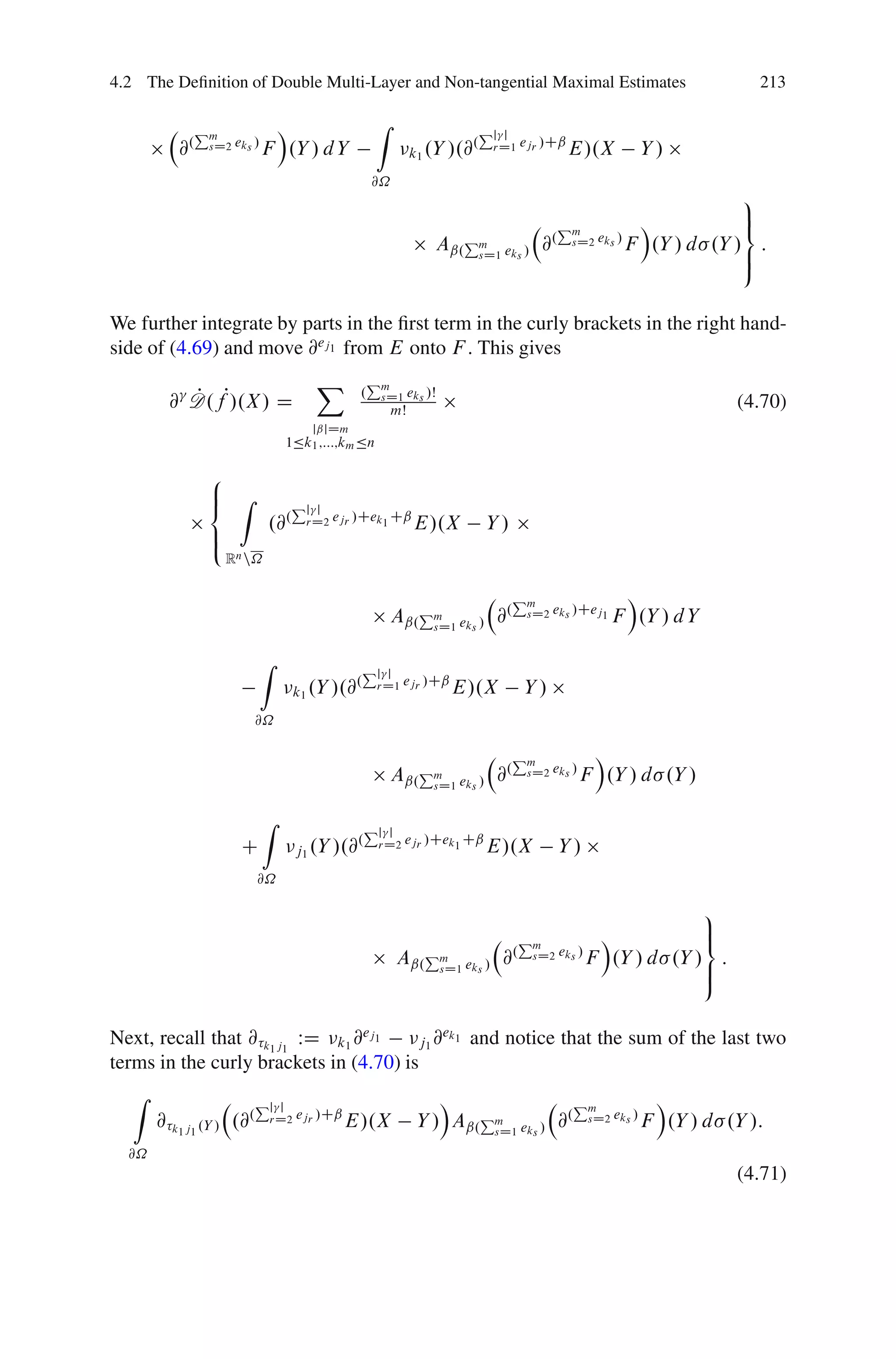 4.2 The Deﬁnition of Double Multi-Layer and Non-tangential Maximal Estimates                                     213

               Pm            Á                     Z                      Pjj
          @.    sD2 eks /   F .Y / d Y                       k1 .Y /.@
                                                                      .    rD1 ejr /Cˇ   E/.X        Y/
                                                   @˝
                                                                                                               9
                                                                                       Pm          Á           >
                                                                                                               =
                                                                Aˇ.Pm eks /          @. sD2 eks / F .Y / d .Y / :
                                                                    sD1                                        >
                                                                                                               ;

We further integrate by parts in the ﬁrst term in the curly brackets in the right hand-
side of (4.69) and move @ej1 from E onto F . This gives
                                       X           Pm
         @ D.fP/.X / D
           P                                   .    sD1 eks /Š
                                                        mŠ                                                     (4.70)
                                       jˇjDm
                                1Äk1 ;:::;km Än

                8
                ˆ Z
                <                 Pjj
                            .@.    rD2 ejr /Cek1 Cˇ          E/.X         Y/
                ˆ
                :
                    Rn n˝

                                                                                Pm                 Á
                                                       Aˇ.Pm eks / @.
                                                           sD1
                                                                                  sD2 eks /Cej1   F .Y / d Y

                          Z                    Pj   j
                                           .       rD1 ejr /Cˇ
                                  k1 .Y /.@                        E/.X          Y/
                          @˝

                                                                                Pm             Á
                                                       Aˇ.Pm eks / @.
                                                           sD1
                                                                                  sD2 eks /   F .Y / d .Y /

                            Z                  Pj    j
                      C                    .        rD2 ejr /Cek1 Cˇ
                                  j1 .Y /.@                               E/.X         Y/
                          @˝

                                                                                                         9
                                                                                Pm           Á           >
                                                                                                         =
                                                        Aˇ.Pm eks /            @. sD2 eks /
                                                                                            F .Y / d .Y / :
                                                            sD1                                          >
                                                                                                         ;

Next, recall that @ k1 j1 WD k1 @ej1        ek
                                        j1 @ 1 and notice that the sum of the last two
terms in the curly brackets in (4.70) is
   Z                      Pj                                     Á              Pm          Á
                              j
       @ k1 j1 .Y / .@.      rD2 ejr /Cˇ   E/.X               Y / Aˇ.Pm eks / @. sD2 eks / F .Y / d .Y /:
                                                                      sD1

  @˝
                                                                                                               (4.71)
 