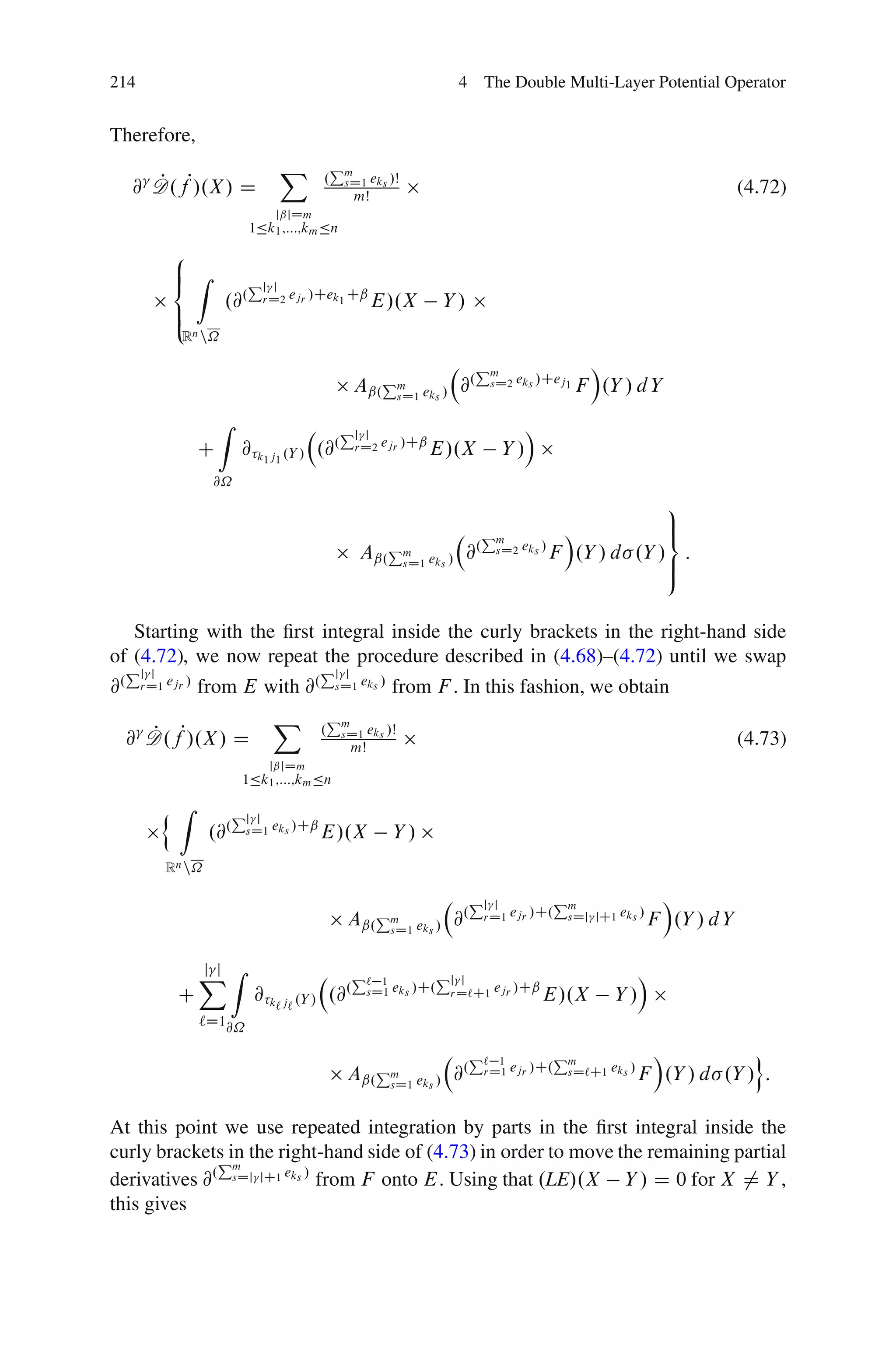 214                                                                4 The Double Multi-Layer Potential Operator


Therefore,
                                   X          Pm
     @ D.fP/.X / D
       P                                  .    sD1 eks /Š
                                                   mŠ
                                                                                                                  (4.72)
                               jˇjDm
                            1Äk1 ;:::;km Än
           8
           ˆ Z
           <                Pj   j
                      .@.       rD2 ejr /Cek1 Cˇ        E/.X      Y/
           ˆ
           :
             Rn n˝

                                                                        Pm                   Á
                                                  Aˇ.Pm eks / @.
                                                      sD1
                                                                            sD2 eks /Cej1   F .Y / d Y
                      Z                       Pj                                  Á
                                                    j
                  C        @ k1 j1 .Y / .@.        rD2 ejr /Cˇ   E/.X        Y/
                   @˝
                                                                                               9
                                                                         P         Á           >
                                                                                               =
                                                                        . m eks /
                                                   Aˇ.Pm eks /         @  sD2     F .Y / d .Y / :
                                                       sD1                                     >
                                                                                               ;

   Starting with the ﬁrst integral inside the curly brackets in the right-hand side
of (4.72), we now repeat the procedure described in (4.68)–(4.72) until we swap
     Pjj                                 Pj    j
@.    rD1 ejr /   from E with @.              sD1 eks /   from F . In this fashion, we obtain
                                  X          Pm
     @ D .fP/.X / D
       P                                 .     sD1 eks /Š
                                                  mŠ                                                              (4.73)
                              jˇjDm
                           1Äk1 ;:::;km Än

          n Z             Pjj
                   .@.     sD1 eks /Cˇ   E/.X             Y/
          Rn n˝

                                                                       Pj j         Pm                Á
                                                Aˇ.Pm eks / @.
                                                    sD1
                                                                         rD1 ejr /C. sDj jC1 eks /   F .Y / d Y

                  XZ
                  j j                             P`  1        Pj j                                  Á
            C                  @ k` j` .Y / .@.     sD1 eks /C. rD`C1 ejr /Cˇ         E/.X      Y/
                  `D1@˝

                                                                       P`  1        Pm              Á           o
                                                Aˇ.Pm eks / @.
                                                    sD1
                                                                         rD1 ejr /C. sD`C1 eks /   F .Y / d .Y / :

At this point we use repeated integration by parts in the ﬁrst integral inside the
curly brackets in the right-hand side of (4.73) in order to move the remaining partial
              Pm
derivatives @. sDj jC1 eks / from F onto E. Using that .LE/.X Y / D 0 for X 6D Y ,
this gives
 