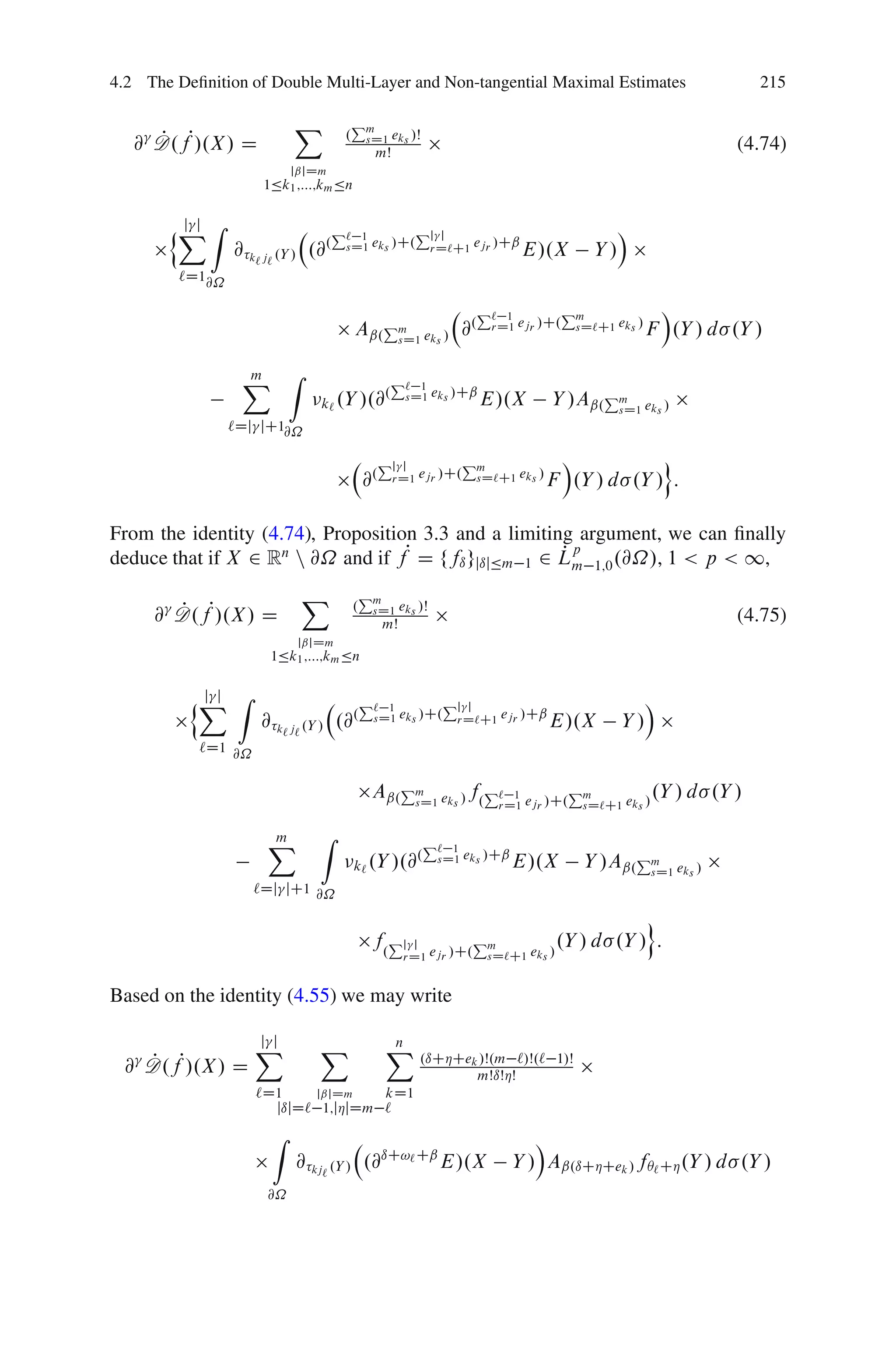 4.2 The Deﬁnition of Double Multi-Layer and Non-tangential Maximal Estimates                                    215

                           X             Pm
   @ D.fP/.X / D
     P                               .       sD1 eks /Š
                                              mŠ
                                                                                                            (4.74)
                        jˇjDm
                     1Äk1 ;:::;km Än


       nX Z
        j j                         P` 1        Pj j                                         Á
                 @ k` j` .Y / .@.    sD1 eks /C. rD`C1 ejr /Cˇ             E/.X         Y/
         `D1@˝

                                                                  P`    1        Pm               Á
                                         Aˇ.Pm eks / @.
                                             sD1
                                                                      rD1 ejr /C. sD`C1 eks /    F .Y / d .Y /

                  X Z
                  m                                P`    1
                               k` .Y /.@
                                        .              sD1 eks /Cˇ   E/.X       Y /Aˇ.Pm eks /
                                                                                       sD1
                 `Dj jC1@˝

                                                  Pjj         Pm                Á           o
                                             @.    rD1 ejr /C. sD`C1 eks /     F .Y / d .Y / :

From the identity (4.74), Proposition 3.3 and a limiting argument, we can ﬁnally
deduce that if X 2 Rn n @˝ and if fP D ffı gjıjÄm 1 2 Lm 1;0 .@˝/, 1 < p < 1,
                                                       Pp

                            X                Pm
     @ D.fP/.X / D
       P                                 .    sD1 eks /Š
                                                  mŠ                                                        (4.75)
                          jˇjDm
                       1Äk1 ;:::;km Än


          nX Z
           j j                               P` 1        Pj j                                     Á
                     @ k` j` .Y / .@.         sD1 eks /C. rD`C1 ejr /Cˇ         E/.X         Y/
           `D1 @˝


                                              Aˇ.Pm eks / f.P`           1        Pm              .Y / d .Y /
                                                  sD1                  rD1 ejr /C. sD`C1 eks /


                      X
                      m        Z                          P`  1
                                         k` .Y /.@
                                                  .         sD1 eks /Cˇ   E/.X         Y /Aˇ.Pm eks /
                                                                                              sD1
                    `Dj jC1 @˝

                                                                                            o
                                              f.Pj      j         Pm             .Y / d .Y / :
                                                       rD1 ejr /C. sD`C1 eks /


Based on the identity (4.55) we may write

                    j j
                    X          X                  X .ıCÁCe
                                                  n
 @ D.fP/.X / D
   P                                                             k /Š.m
                                                                  mŠıŠÁŠ
                                                                           `/Š.` 1/Š

                    `D1    jˇjDm    kD1
                      jıjD` 1;jÁjDm `
                       Z                                                     Á
                           @ kj` .Y / .@ıC!` Cˇ E/.X                      Y / Aˇ.ıCÁCek / fÂ` CÁ .Y / d .Y /
                      @˝
 