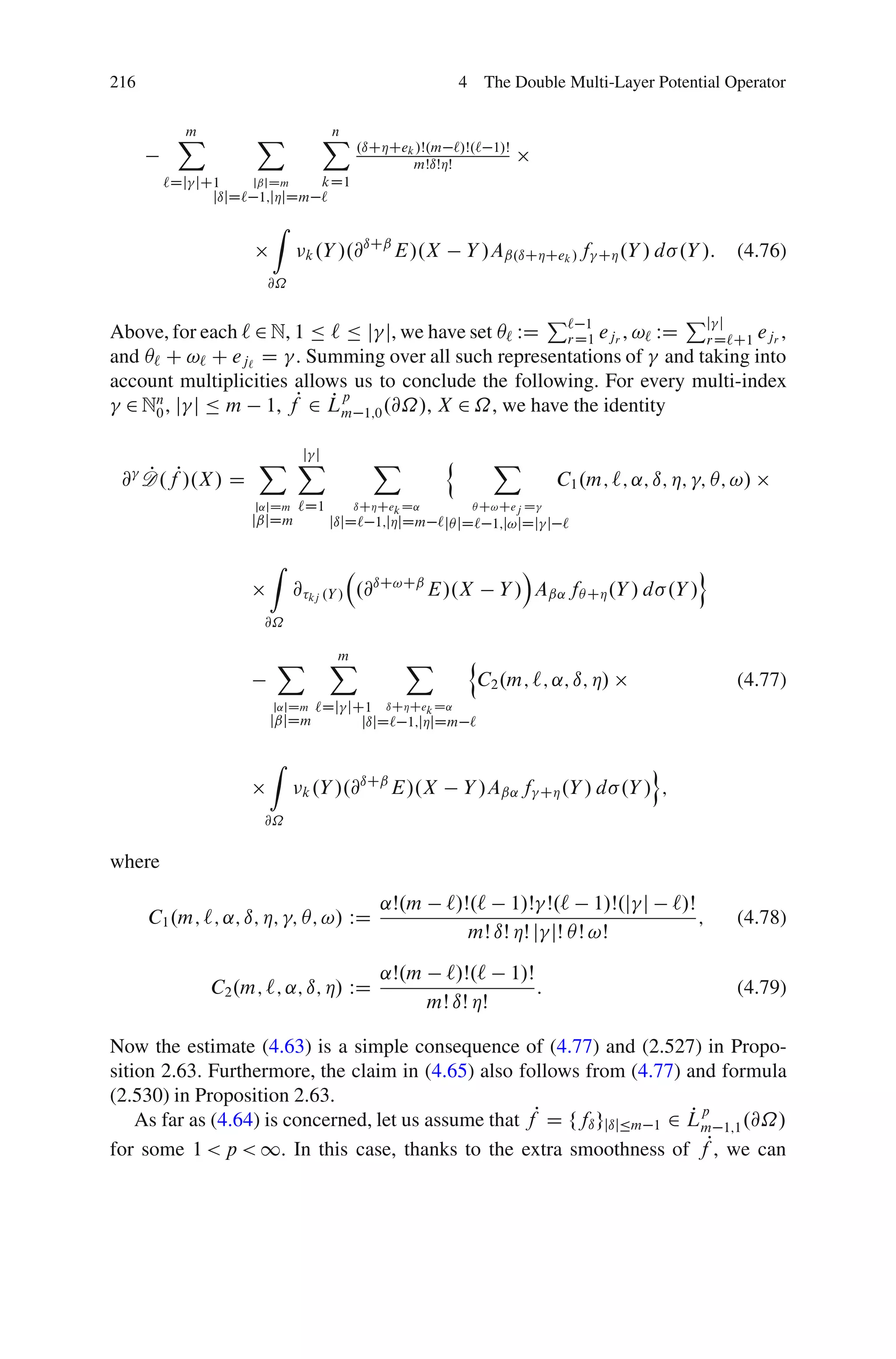 216                                                      4 The Double Multi-Layer Potential Operator


         X
         m          X         X .ıCÁCe
                              n
                                            k /Š.m    `/Š.` 1/Š
                                             mŠıŠÁŠ
        `Dj jC1    jˇjDm    kD1
              jıjD` 1;jÁjDm `
                      Z
                                    ıCˇ
                            k .Y /.@    E/.X             Y /Aˇ.ıCÁCek / f        CÁ .Y / d   .Y /:     (4.76)
                     @˝

                                                     P` 1            Pj j
Above, for each ` 2 N, 1 Ä ` Ä j j, we have set Â` WD rD1 ejr , !` WD rD`C1 ejr ,
and Â` C !` C ej` D . Summing over all such representations of and taking into
account multiplicities allows us to conclude the following. For every multi-index
  2 Nn , j j Ä m 1, fP 2 Lm 1;0 .@˝/, X 2 ˝, we have the identity
     0
                           Pp

                      j j
                    X X                X             n       X
 @ D .fP/.X / D
   P                                                                        C1 .m; `; ˛; ı; Á; ; Â; !/
                   j˛jDm   `D1      ıCÁCek D˛             Â C!Cej D
                   jˇjDm         jıjD` 1;jÁjDm ` jÂ jD` 1;j!jDj j `

                     Z                                           Á                      o
                           @ kj .Y / .@ıC!Cˇ E/.X             Y / Aˇ˛ fÂ CÁ .Y / d .Y /
                     @˝

                      X          X
                                 m         X              n
                                                           C2 .m; `; ˛; ı; Á/                          (4.77)
                      j˛jDm`Dj jC1 ıCÁCek D˛
                     jˇjDm       jıjD` 1;jÁjDm `

                     Z                                                                  o
                                    ıCˇ
                            k .Y /.@    E/.X             Y /Aˇ˛ f       CÁ .Y / d   .Y / ;
                     @˝

where

                                        ˛Š.m         `/Š.` 1/Š Š.` 1/Š.j j                   `/Š
      C1 .m; `; ˛; ı; Á; ; Â; !/ WD                                                                ;   (4.78)
                                                        mŠ ıŠ ÁŠ j jŠ ÂŠ !Š

                                        ˛Š.m      `/Š.`           1/Š
              C2 .m; `; ˛; ı; Á/ WD                                     :                              (4.79)
                                                mŠ ıŠ ÁŠ

Now the estimate (4.63) is a simple consequence of (4.77) and (2.527) in Propo-
sition 2.63. Furthermore, the claim in (4.65) also follows from (4.77) and formula
(2.530) in Proposition 2.63.
    As far as (4.64) is concerned, let us assume that fP D ffı gjıjÄm 1 2 Lm 1;1 .@˝/
                                                                          Pp
for some 1 < p < 1. In this case, thanks to the extra smoothness of fP, we can
 