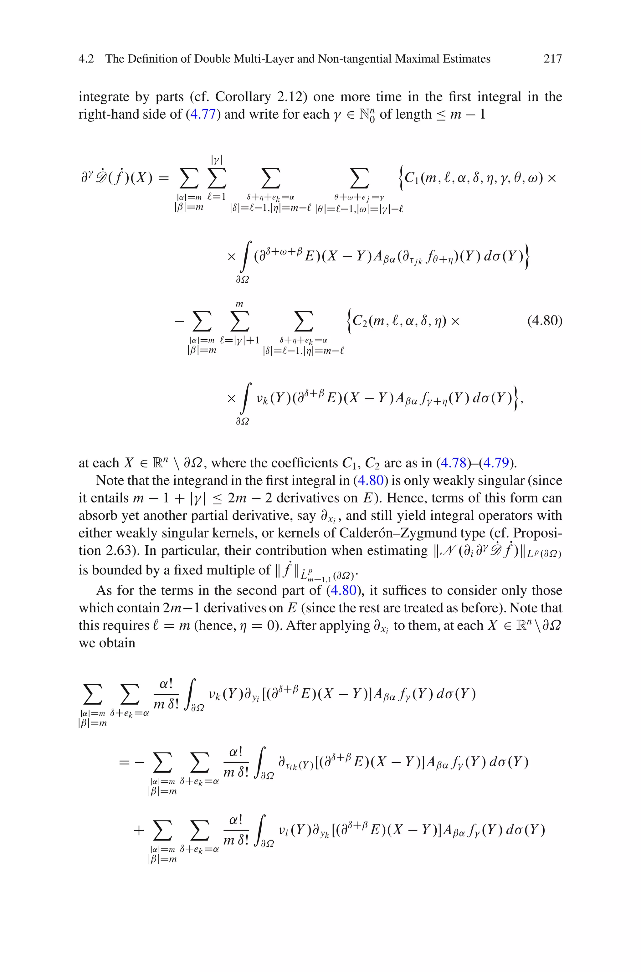 4.2 The Deﬁnition of Double Multi-Layer and Non-tangential Maximal Estimates                                         217


integrate by parts (cf. Corollary 2.12) one more time in the ﬁrst integral in the
right-hand side of (4.77) and write for each 2 Nn of length Ä m 1
                                                0


                            j j
                          X X                    X                     X           n
@ D.fP/.X / D
  P                                                                                    C1 .m; `; ˛; ı; Á; ; Â; !/
                          j˛jDm     `D1        ıCÁCek D˛             Â C!Cej D
                      jˇjDm               jıjD` 1;jÁjDm ` jÂ jD` 1;j!jDj j `

                                           Z                                                                     o
                                                .@ıC!Cˇ E/.X               Y /Aˇ˛ .@ j k fÂ CÁ /.Y / d .Y /
                                           @˝

                               X          X
                                          m                 X          n
                                                                           C2 .m; `; ˛; ı; Á/                    (4.80)
                            j˛jDm    `Dj jC1             ıCÁCek D˛
                            jˇjDm                   jıjD` 1;jÁjDm `

                                           Z                                                                o
                                                            ıCˇ
                                                    k .Y /.@    E/.X           Y /Aˇ˛ f     CÁ .Y / d   .Y / ;
                                           @˝



at each X 2 Rn n @˝, where the coefﬁcients C1 , C2 are as in (4.78)–(4.79).
    Note that the integrand in the ﬁrst integral in (4.80) is only weakly singular (since
it entails m 1 C j j Ä 2m 2 derivatives on E). Hence, terms of this form can
absorb yet another partial derivative, say @xi , and still yield integral operators with
either weakly singular kernels, or kernels of Calder´ n–Zygmund type (cf. Proposi-
                                                         o
tion 2.63). In particular, their contribution when estimating kN .@i @ D fP/kLp .@˝/
                                                                             P
is bounded by a ﬁxed multiple of kf L  Pk P p          .
                                            m 1;1 .@˝/
    As for the terms in the second part of (4.80), it sufﬁces to consider only those
which contain 2m 1 derivatives on E (since the rest are treated as before). Note that
this requires ` D m (hence, Á D 0). After applying @xi to them, at each X 2 Rn n@˝
we obtain

X        X                 Z
                   ˛Š                             ıCˇ
                                     k .Y /@yi Œ.@    E/.X              Y /Aˇ˛ f .Y / d .Y /
                  m ıŠ         @˝
j˛jDm   ıCek D˛
jˇjDm

                  X         X                   Z
                                       ˛Š
         D                                               @ i k .Y / Œ.@ıCˇ E/.X        Y /Aˇ˛ f .Y / d .Y /
                                      m ıŠ          @˝
                  j˛jDm   ıCek D˛
                 jˇjDm

                  X         X                   Z
                                       ˛Š
             C                                            i .Y /@yk Œ.@
                                                                       ıCˇ
                                                                           E/.X           Y /Aˇ˛ f .Y / d .Y /
                                      m ıŠ          @˝
                  j˛jDm   ıCek D˛
                 jˇjDm
 