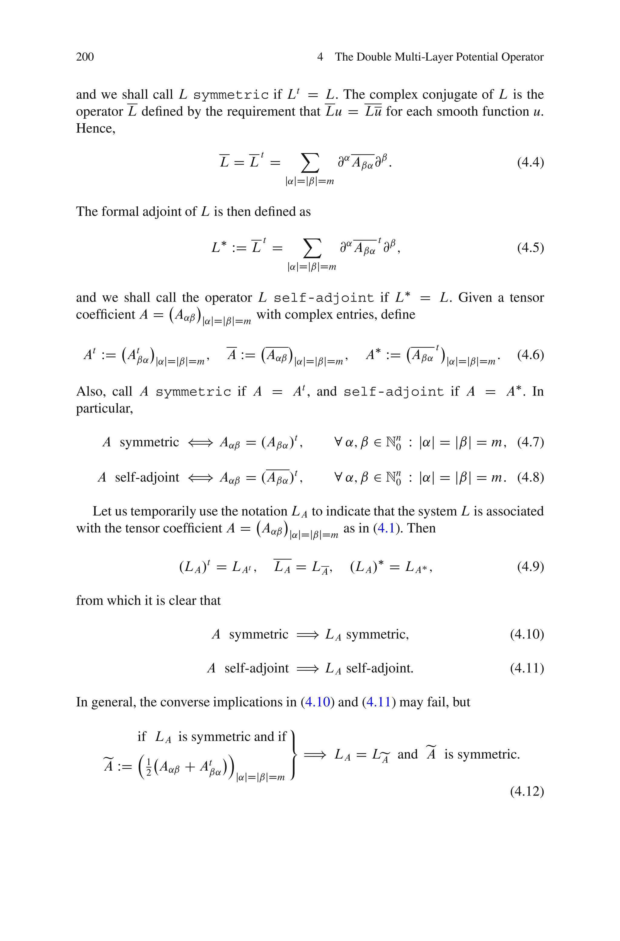 200                                                4 The Double Multi-Layer Potential Operator


and we shall call L symmetric if Lt D L. The complex conjugate of L is the
operator L deﬁned by the requirement that Lu D Lu for each smooth function u.
Hence,
                               t     X
                       LDL D               @˛ Aˇ˛ @ˇ :                  (4.4)
                                           j˛jDjˇjDm


The formal adjoint of L is then deﬁned as
                                      t         X                  t
                               L WD L D                   @˛ Aˇ˛ @ˇ ;                              (4.5)
                                              j˛jDjˇjDm


and we shall call the operator L self-adjoint if L D L. Given a tensor
coefﬁcient A D A˛ˇ j˛jDjˇjDm with complex entries, deﬁne

                                                                              t
 At WD At
        ˇ˛     j˛jDjˇjDm
                           ;     A WD A˛ˇ      j˛jDjˇjDm
                                                           ;     A WD Aˇ˛         j˛jDjˇjDm
                                                                                              :    (4.6)

Also, call A symmetric if A D At , and self-adjoint if A D A . In
particular,

      A symmetric ” A˛ˇ D .Aˇ˛ /t ;                   8 ˛; ˇ 2 Nn W j˛j D jˇj D m; (4.7)
                                                                0


      A self-adjoint ” A˛ˇ D .Aˇ˛ /t ;                8 ˛; ˇ 2 Nn W j˛j D jˇj D m: (4.8)
                                                                0


   Let us temporarily use the notation LA to indicate that the system L is associated
with the tensor coefﬁcient A D A˛ˇ j˛jDjˇjDm as in (4.1). Then

                   .LA /t D LAt ;         LA D LA ;            .LA / D LA ;                        (4.9)

from which it is clear that

                               A symmetric H) LA symmetric;                                       (4.10)

                           A self-adjoint H) LA self-adjoint:                                     (4.11)

In general, the converse implications in (4.10) and (4.11) may fail, but
                                     9
           if LA is symmetric and if =
                         Á             H) LA D Le and e is symmetric:
                                                      A
       e WD 1 A˛ˇ C At
       A                             ;          A
             2        ˇ˛
                                  j˛jDjˇjDm
                                                                                                  (4.12)
 