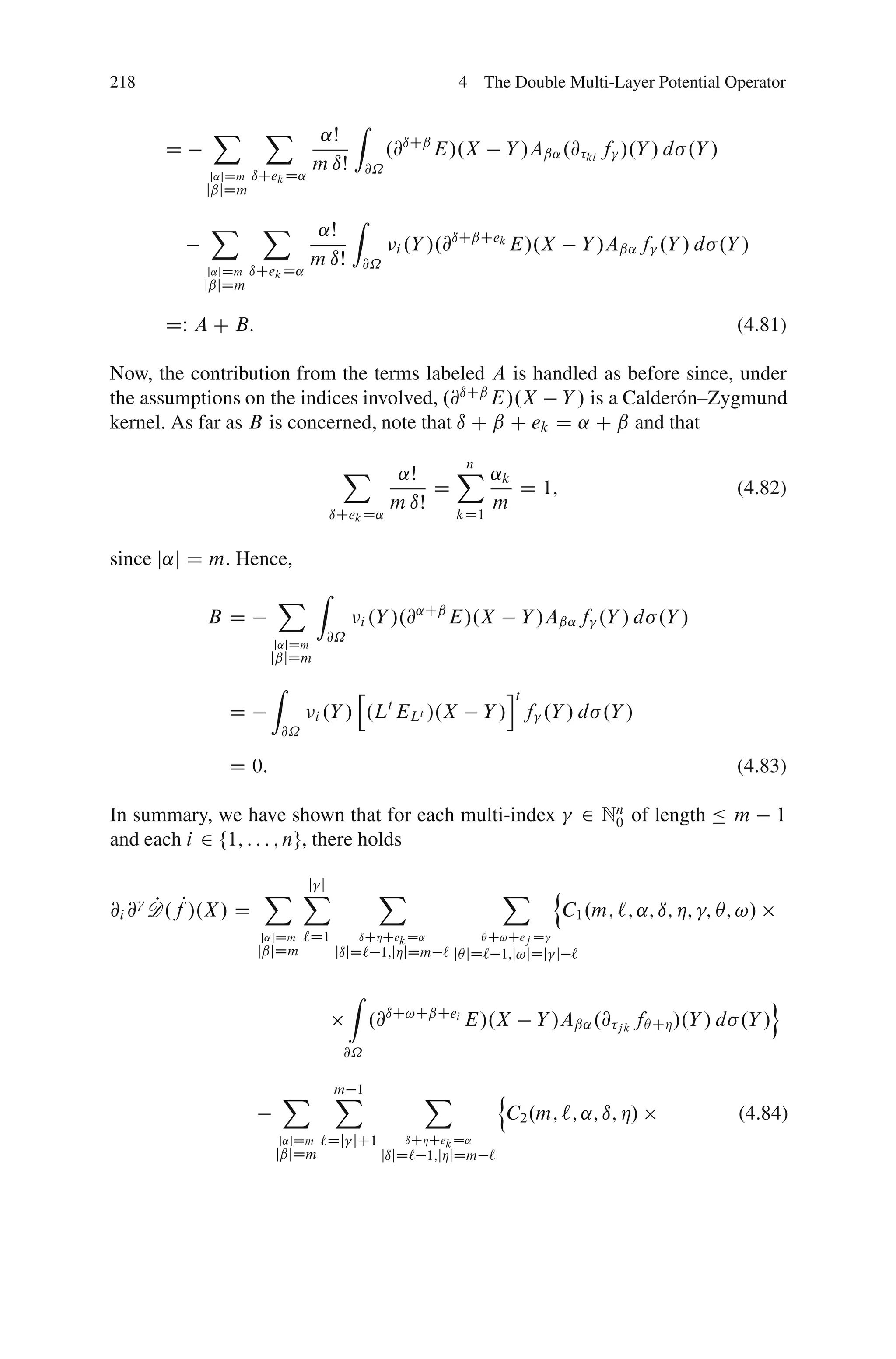 218                                                      4 The Double Multi-Layer Potential Operator

            X       X                  Z
                               ˛Š
      D                                         .@ıCˇ E/.X       Y /Aˇ˛ .@ ki f /.Y / d .Y /
                              m ıŠ         @˝
           j˛jDm   ıCek D˛
           jˇjDm

           X        X                Z
                               ˛Š                        ıCˇCek
                                                 i .Y /.@       E/.X            Y /Aˇ˛ f .Y / d .Y /
                              m ıŠ       @˝
           j˛jDm   ıCek D˛
           jˇjDm

      DW A C B:                                                                                      (4.81)

Now, the contribution from the terms labeled A is handled as before since, under
the assumptions on the indices involved, .@ıCˇ E/.X Y / is a Calder´ n–Zygmund
                                                                    o
kernel. As far as B is concerned, note that ı C ˇ C ek D ˛ C ˇ and that

                                   X             ˛Š    X ˛k
                                                          n
                                                     D      D 1;                                     (4.82)
                                                m ıŠ     m
                                ıCek D˛                 kD1


since j˛j D m. Hence,
                      X Z
           BD                            i .Y /.@
                                                 ˛Cˇ
                                                     E/.X          Y /Aˇ˛ f .Y / d .Y /
                      j˛jDm
                               @˝
                     jˇjDm
                     Z                 h                         it
              D               i .Y /       .Lt ELt /.X        Y / f .Y / d .Y /
                       @˝

              D 0:                                                                                   (4.83)

In summary, we have shown that for each multi-index                             2 Nn of length Ä m
                                                                                   0                       1
and each i 2 f1; : : : ; ng, there holds

                      j j
                    X X                     X                   X         n
@i @ D.fP/.X / D
     P                                                                        C1 .m; `; ˛; ı; Á; ; Â; !/
                    j˛jDm   `D1          ıCÁCek D˛            Â C!Cej D
                    jˇjDm         jıjD` 1;jÁjDm ` jÂ jD` 1;j!jDj j `

                                     Z                                                                     o
                                           .@ıC!CˇCei E/.X           Y /Aˇ˛ .@ j k fÂ CÁ /.Y / d .Y /
                                   @˝


                         X        X
                                  m 1               X           n
                                                                 C2 .m; `; ˛; ı; Á/                  (4.84)
                      j˛jDm    `Dj jC1            ıCÁCek D˛
                      jˇjDm                 jıjD` 1;jÁjDm `
 