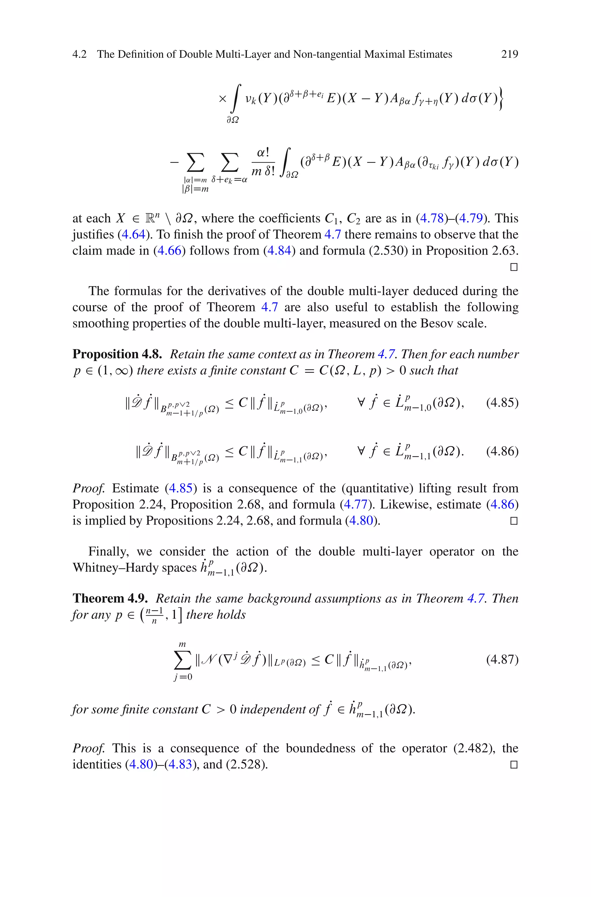 4.2 The Deﬁnition of Double Multi-Layer and Non-tangential Maximal Estimates                           219

                                 Z                                                                     o
                                                ıCˇCei
                                        k .Y /.@       E/.X         Y /Aˇ˛ f        CÁ .Y / d   .Y /
                                @˝


                      X         X              Z
                                         ˛Š
                                                     .@ıCˇ E/.X      Y /Aˇ˛ .@ ki f /.Y / d .Y /
                                        m ıŠ    @˝
                      j˛jDm   ıCek D˛
                     jˇjDm


at each X 2 Rn n @˝, where the coefﬁcients C1 , C2 are as in (4.78)–(4.79). This
justiﬁes (4.64). To ﬁnish the proof of Theorem 4.7 there remains to observe that the
claim made in (4.66) follows from (4.84) and formula (2.530) in Proposition 2.63.
                                                                                   t
                                                                                   u
  The formulas for the derivatives of the double multi-layer deduced during the
course of the proof of Theorem 4.7 are also useful to establish the following
smoothing properties of the double multi-layer, measured on the Besov scale.

Proposition 4.8. Retain the same context as in Theorem 4.7. Then for each number
p 2 .1; 1/ there exists a ﬁnite constant C D C.˝; L; p/ > 0 such that

          kD fPkB p;p_2
           P                    Ä C kfPkLp
                                        P                   ;   8 fP 2 Lm
                                                                       Pp
                                                                                   1;0 .@˝/;     (4.85)
                  m 1C1=p .˝/                  m 1;0 .@˝/




            kD fPkB p;p_2 .˝/ Ä C kfPkLp
             P                        P                     ;   8 fP 2 Lm
                                                                       Pp
                                                                                   1;1 .@˝/:     (4.86)
                    mC1=p                      m 1;1 .@˝/



Proof. Estimate (4.85) is a consequence of the (quantitative) lifting result from
Proposition 2.24, Proposition 2.68, and formula (4.77). Likewise, estimate (4.86)
is implied by Propositions 2.24, 2.68, and formula (4.80).                      t
                                                                                u

  Finally, we consider the action of the double multi-layer operator on the
                     Pp
Whitney–Hardy spaces hm 1;1 .@˝/.

Theorem 4.9. Retain the same background assumptions as in Theorem 4.7. Then
for any p 2 n n 1 ; 1 there holds

                    X
                    m
                           kN .r j D fP/kLp .@˝/ Ä C kfPkhp
                                   P                     P                     ;                 (4.87)
                                                                  m 1;1 .@˝/
                    j D0


for some ﬁnite constant C > 0 independent of fP 2 hm
                                                  Pp
                                                                   1;1 .@˝/.


Proof. This is a consequence of the boundedness of the operator (2.482), the
identities (4.80)–(4.83), and (2.528).                                     t
                                                                           u
 