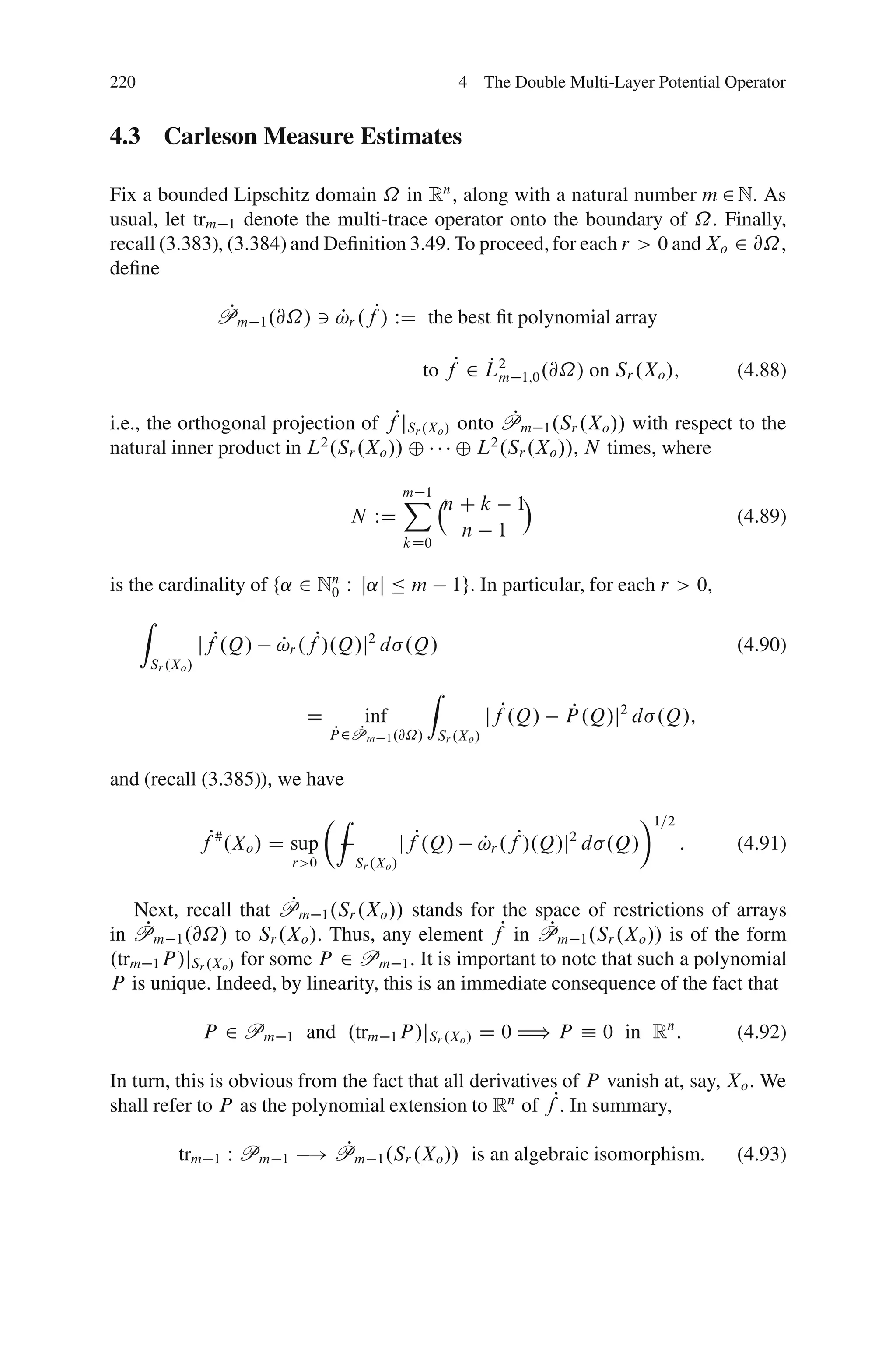 220                                                                  4 The Double Multi-Layer Potential Operator


4.3 Carleson Measure Estimates

Fix a bounded Lipschitz domain ˝ in Rn , along with a natural number m 2 N. As
usual, let trm 1 denote the multi-trace operator onto the boundary of ˝. Finally,
recall (3.383), (3.384) and Deﬁnition 3.49. To proceed, for each r > 0 and Xo 2 @˝,
deﬁne

                       Pm 1 .@˝/ 3 !r .fP/ WD the best ﬁt polynomial array
                        P          P

                                                             to fP 2 L2
                                                                     Pm         1;0 .@˝/   on Sr .Xo /;     (4.88)

i.e., the orthogonal projection of fPjSr .Xo / onto Pm 1 .Sr .Xo // with respect to the
                                                     P
natural inner product in L2 .Sr .Xo // ˚ ˚ L2 .Sr .Xo //, N times, where

                                                           X       n C k 1Á
                                                           m 1
                                                N WD                                                        (4.89)
                                                                     n 1
                                                           kD0


is the cardinality of f˛ 2 Nn W j˛j Ä m
                            0                                       1g. In particular, for each r > 0,
      Z
                     jfP.Q/      !r .fP/.Q/j2 d .Q/
                                 P                                                                          (4.90)
          Sr .Xo /
                                                              Z
                                      D          inf                         jfP.Q/    P
                                                                                      P .Q/j2 d .Q/;
                                            P P
                                           P 2Pm     1 .@˝/       Sr .Xo /


and (recall (3.385)), we have
                                           ÂZ                                                    Ã1=2
                     fP# .Xo / D sup                       jfP.Q/        !r .fP/.Q/j2 d .Q/
                                                                         P                              :   (4.91)
                                     r>0        Sr .Xo /


                          P
   Next, recall that Pm 1 .Sr .Xo // stands for the space of restrictions of arrays
in PP m 1 .@˝/ to Sr .Xo /. Thus, any element fP in Pm 1 .Sr .Xo // is of the form
                                                         P
.trm 1 P /jSr .Xo / for some P 2 Pm 1 . It is important to note that such a polynomial
P is unique. Indeed, by linearity, this is an immediate consequence of the fact that

                     P 2 Pm       1   and .trm 1 P /jSr .Xo / D 0 H) P Á 0 in Rn :                          (4.92)

In turn, this is obvious from the fact that all derivatives of P vanish at, say, Xo . We
shall refer to P as the polynomial extension to Rn of fP. In summary,

               trm    1   W Pm   1
                                         P
                                      ! Pm 1 .Sr .Xo // is an algebraic isomorphism:                        (4.93)
 