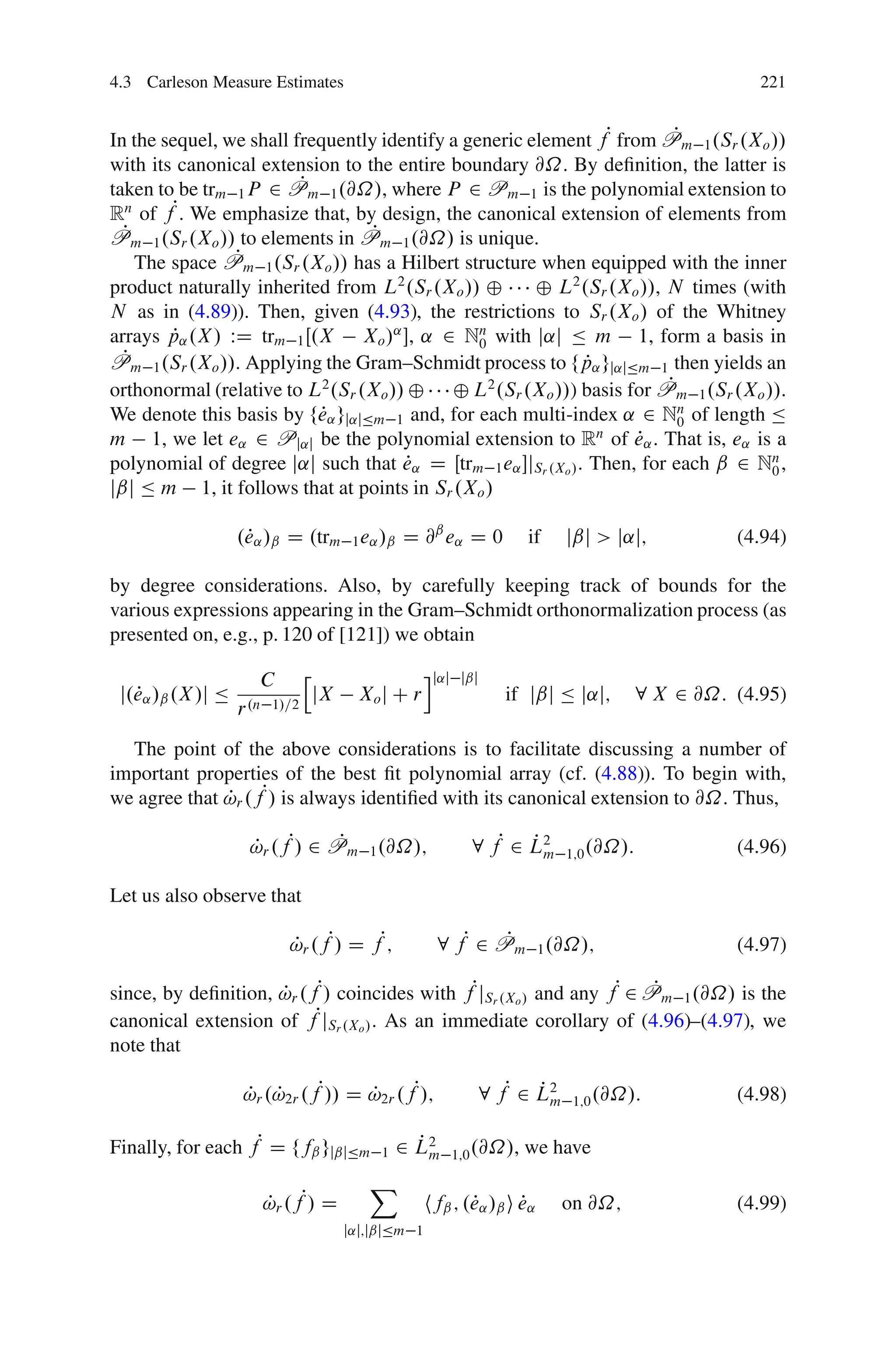 4.3 Carleson Measure Estimates                                                                        221


In the sequel, we shall frequently identify a generic element fP from Pm 1 .Sr .Xo //
                                                                         P
with its canonical extension to the entire boundary @˝. By deﬁnition, the latter is
                          P
taken to be trm 1 P 2 Pm 1 .@˝/, where P 2 Pm 1 is the polynomial extension to
Rn of fP. We emphasize that, by design, the canonical extension of elements from
  P                               P
Pm 1 .Sr .Xo // to elements in Pm 1 .@˝/ is unique.
                  P
    The space Pm 1 .Sr .Xo // has a Hilbert structure when equipped with the inner
product naturally inherited from L2 .Sr .Xo // ˚       ˚ L2 .Sr .Xo //, N times (with
N as in (4.89)). Then, given (4.93), the restrictions to Sr .Xo / of the Whitney
         P
arrays p˛ .X / WD trm 1 Œ.X Xo /˛ , ˛ 2 Nn with j˛j Ä m 1, form a basis in
                                                0
P P m 1 .Sr .Xo //. Applying the Gram–Schmidt process to fp˛ gj˛jÄm 1 then yields an
                                                              P
                                                                        P
orthonormal (relative to L2 .Sr .Xo // ˚ ˚ L2 .Sr .Xo //) basis for Pm 1 .Sr .Xo //.
We denote this basis by fe˛ gj˛jÄm 1 and, for each multi-index ˛ 2 Nn of length Ä
                            P                                             0
m 1, we let e˛ 2 Pj˛j be the polynomial extension to Rn of e˛ . That is, e˛ is a
                                                                    P
polynomial of degree j˛j such that e˛ D Œtrm 1 e˛ jSr .Xo / . Then, for each ˇ 2 Nn ,
                                      P                                            0
jˇj Ä m 1, it follows that at points in Sr .Xo /

                    P
                   .e˛ /ˇ D .trm 1 e˛ /ˇ D @ˇ e˛ D 0                    if   jˇj > j˛j;            (4.94)

by degree considerations. Also, by carefully keeping track of bounds for the
various expressions appearing in the Gram–Schmidt orthonormalization process (as
presented on, e.g., p. 120 of [121]) we obtain

                      C        h                     ij˛j    jˇj
 j.e˛ /ˇ .X /j Ä
   P                               jX     Xo j C r                 if jˇj Ä j˛j;         8 X 2 @˝: (4.95)
                   r .n 1/=2
  The point of the above considerations is to facilitate discussing a number of
important properties of the best ﬁt polynomial array (cf. (4.88)). To begin with,
we agree that !r .fP/ is always identiﬁed with its canonical extension to @˝. Thus,
              P

                    !r .fP/ 2 Pm 1 .@˝/;
                    P          P                              8 fP 2 L2
                                                                     Pm      1;0 .@˝/:             (4.96)

Let us also observe that

                          !r .fP/ D fP;
                          P                            8 fP 2 Pm 1 .@˝/;
                                                               P                                   (4.97)

since, by deﬁnition, !r .fP/ coincides with fPjSr .Xo / and any fP 2 Pm 1 .@˝/ is the
                     P                                                P
canonical extension of fPjSr .Xo / . As an immediate corollary of (4.96)–(4.97), we
note that

                   !r .!2r .fP// D !2r .fP/;
                   P P             P                           8 fP 2 L2
                                                                      Pm      1;0 .@˝/:            (4.98)

Finally, for each fP D ffˇ gjˇjÄm            1
                                                   P
                                                 2 L2m      1;0 .@˝/,   we have
                                           X
                      !r .fP/ D
                      P                               hfˇ ; .e˛ /ˇ i e˛
                                                             P       P       on @˝;                (4.99)
                                        j˛j;jˇjÄm 1
 