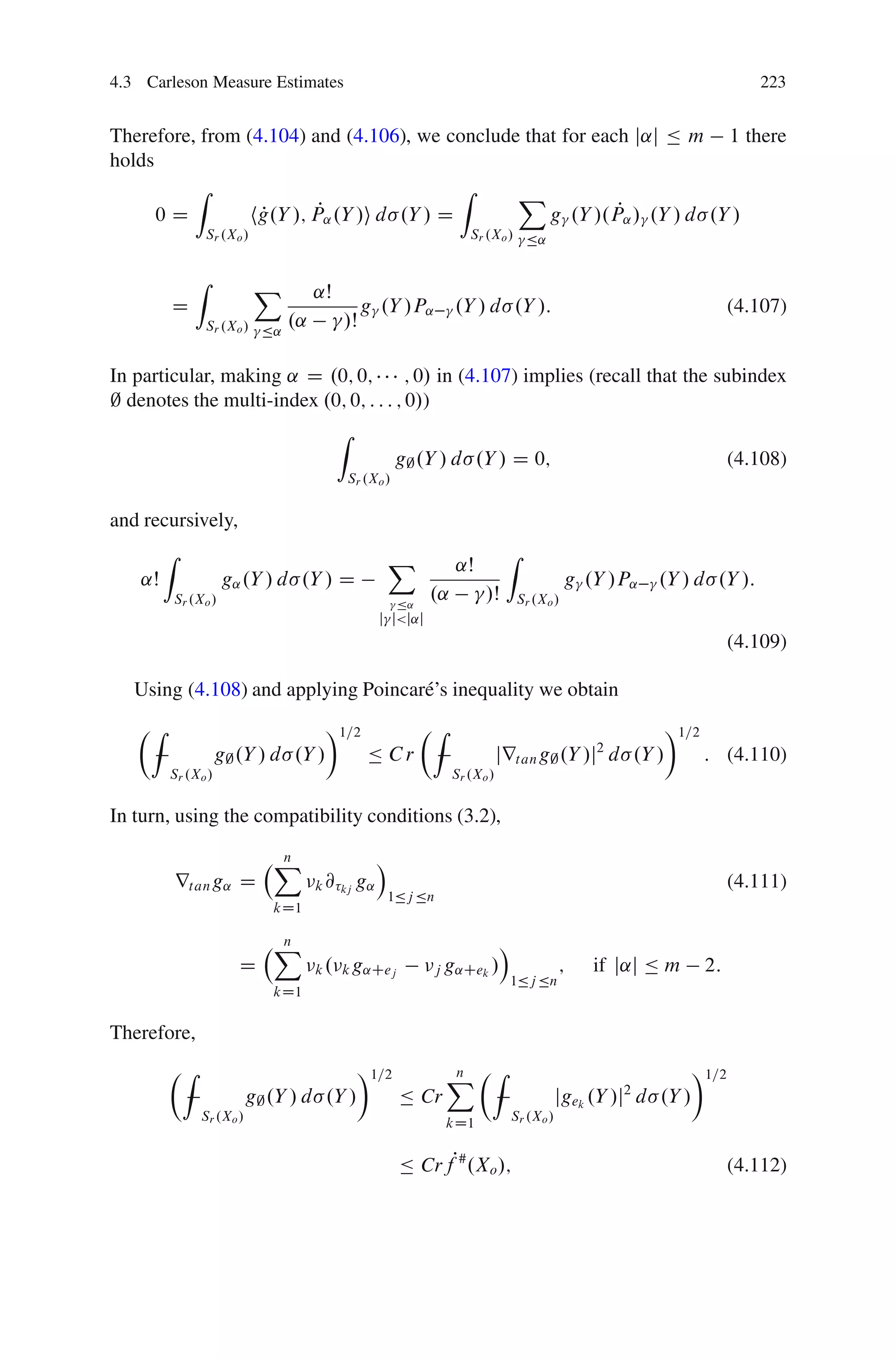 4.3 Carleson Measure Estimates                                                                                                223


Therefore, from (4.104) and (4.106), we conclude that for each j˛j Ä m 1 there
holds
          Z                                 Z   X
      0D         hg.Y /; P
                  P       P˛ .Y /i d .Y / D                  P
                                                    g .Y /.P˛ / .Y / d .Y /
                    Sr .Xo /                                             Sr .Xo / Ä˛


                Z              X        ˛Š
         D                                         g .Y /P˛           .Y / d .Y /:                                         (4.107)
                    Sr .Xo / Ä˛    .˛        /Š

In particular, making ˛ D .0; 0;         ; 0/ in (4.107) implies (recall that the subindex
; denotes the multi-index .0; 0; : : : ; 0/)
                                             Z
                                                            g; .Y / d .Y / D 0;                                            (4.108)
                                                 Sr .Xo /


and recursively,
         Z                                              X                         Z
                                                                       ˛Š
    ˛Š                  g˛ .Y / d .Y / D                                                         g .Y /P˛    .Y / d .Y /:
             Sr .Xo /                                       Ä˛
                                                                 .˛         /Š        Sr .Xo /
                                                      j j<j˛j
                                                                                                                           (4.109)

   Using (4.108) and applying Poincar´ ’s inequality we obtain
                                     e
   ÂZ                                    Ã1=2                    ÂZ                                          Ã1=2
                     g; .Y / d .Y /                 Ä Cr                         jrt an g; .Y /j d .Y /
                                                                                                     2
                                                                                                                     : (4.110)
         Sr .Xo /                                                     Sr .Xo /


In turn, using the compatibility conditions (3.2),

                                X
                                n                     Á
             rt an g˛ D                 k @ kj g˛                                                                          (4.111)
                                                        1Äj Än
                                kD1

                                X
                                n                                                Á
                          D             k . k g˛Cej               j g˛Cek /                     ;   if j˛j Ä m       2:
                                                                                  1Äj Än
                                kD1

Therefore,
         ÂZ                                       Ã1=2                X ÂZ
                                                                      n                                             Ã1=2
                             g; .Y / d .Y /                 Ä Cr                                jgek .Y /j d .Y /
                                                                                                         2
                  Sr .Xo /                                            kD1            Sr .Xo /


                                                            Ä CrfP# .Xo /;                                                 (4.112)
 