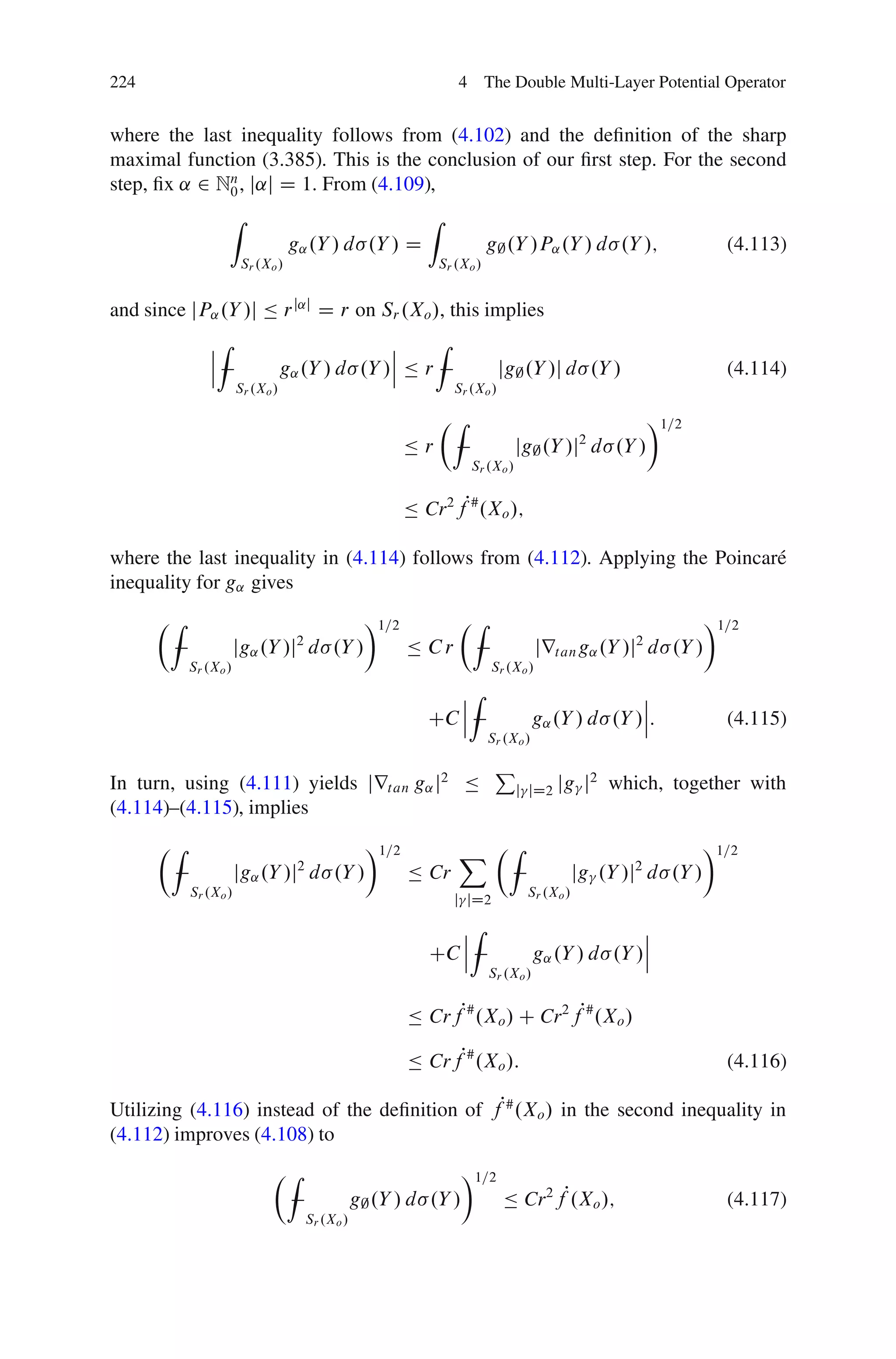 224                                                                 4 The Double Multi-Layer Potential Operator


where the last inequality follows from (4.102) and the deﬁnition of the sharp
maximal function (3.385). This is the conclusion of our ﬁrst step. For the second
step, ﬁx ˛ 2 Nn , j˛j D 1. From (4.109),
              0
                   Z                                         Z
                                  g˛ .Y / d .Y / D                          g; .Y /P˛ .Y / d .Y /;                 (4.113)
                       Sr .Xo /                                  Sr .Xo /


and since jP˛ .Y /j Ä r j˛j D r on Sr .Xo /, this implies
              ˇZ                               ˇ     Z
              ˇ                                ˇ
              ˇ                  g˛ .Y / d .Y /ˇ Ä r                          jg; .Y /j d .Y /                     (4.114)
                      Sr .Xo /                                     Sr .Xo /

                                                                 ÂZ                                      Ã1=2
                                                          Är                      jg; .Y /j d .Y /
                                                                                              2
                                                                       Sr .Xo /


                                                          Ä Cr 2 fP# .Xo /;

where the last inequality in (4.114) follows from (4.112). Applying the Poincar´
                                                                               e
inequality for g˛ gives
      ÂZ                                           Ã1=2             ÂZ                                           Ã1=2
                      jg˛ .Y /j d .Y /
                                   2
                                                          Ä Cr                         jrt an g˛ .Y /j d .Y /
                                                                                                     2
           Sr .Xo /                                                         Sr .Xo /

                                                                ˇZ                                   ˇ
                                                                ˇ                                    ˇ
                                                             CC ˇ                      g˛ .Y / d .Y /ˇ:            (4.115)
                                                                            Sr .Xo /

                                                                             P
In turn, using (4.111) yields jrt an g˛ j2 Ä                                      j jD2   jg j2 which, together with
(4.114)–(4.115), implies
      ÂZ                                           Ã1=2             X ÂZ                                         Ã1=2
                      jg˛ .Y /j2 d .Y /                   Ä Cr                                jg .Y /j2 d .Y /
           Sr .Xo /                                                                Sr .Xo /
                                                                   j jD2

                                                                ˇZ                                   ˇ
                                                                ˇ                                    ˇ
                                                             CC ˇ                      g˛ .Y / d .Y /ˇ
                                                                            Sr .Xo /


                                                          Ä CrfP# .Xo / C Cr 2 fP# .Xo /

                                                          Ä CrfP# .Xo /:                                           (4.116)

Utilizing (4.116) instead of the deﬁnition of fP# .Xo / in the second inequality in
(4.112) improves (4.108) to
                             ÂZ                                      Ã1=2
                                                  g; .Y / d .Y /              Ä Cr 2 fP.Xo /;                      (4.117)
                                       Sr .Xo /
 